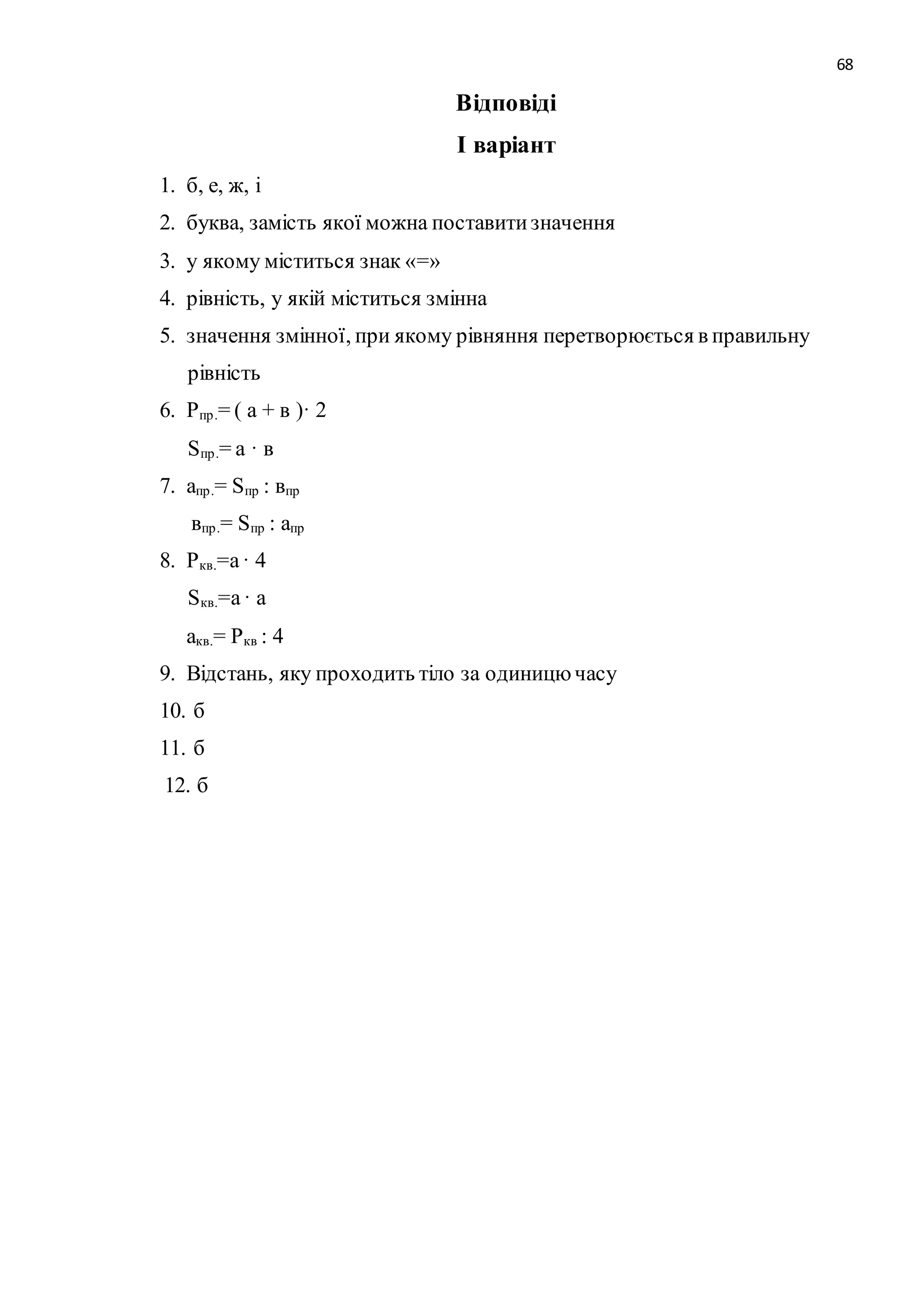 68 
Відповіді 
І варіант 
1. б, е, ж, і 
2. буква, замість якої можна поставити значення 
3. у якому міститься знак «=» 
4. рівність, у якій міститься змінна 
5. значення змінної, при якому рівняння перетворюється в правильну 
рівність 
6. Pпр .= ( а + в )· 2 
Sпр .= а · в 
7. апр .= Sпр : впр 
впр .= Sпр : апр 
8. Pкв.=а · 4 
Sкв.=а · а 
акв.= Pкв : 4 
9. Відстань, яку проходить тіло за одиницю часу 
10. б 
11. б 
12. б 
 