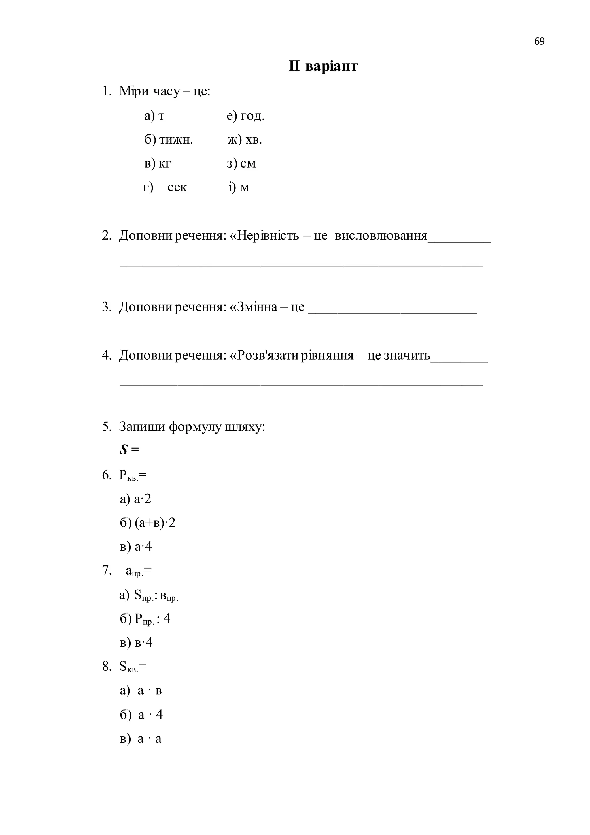 69 
ІІ варіант 
1. Міри часу – це: 
а) т е) год. 
б) тижн. ж) хв. 
в) кг з) см 
г) сек і) м 
2. Доповни речення: «Нерівність – це висловлювання_________ 
____________________________________________________ 
3. Доповни речення: «Змінна – це ________________________ 
4. Доповни речення: «Розв'язати рівняння – це значить________ 
____________________________________________________ 
5. Запиши формулу шляху: 
S = 
6. Pкв.= 
а) а·2 
б) (а+в)·2 
в) а·4 
7. апр .= 
а) Sпр .: впр . 
б) Рпр . : 4 
в) в·4 
8. Sкв.= 
а) а · в 
б) а · 4 
в) а · а 
 