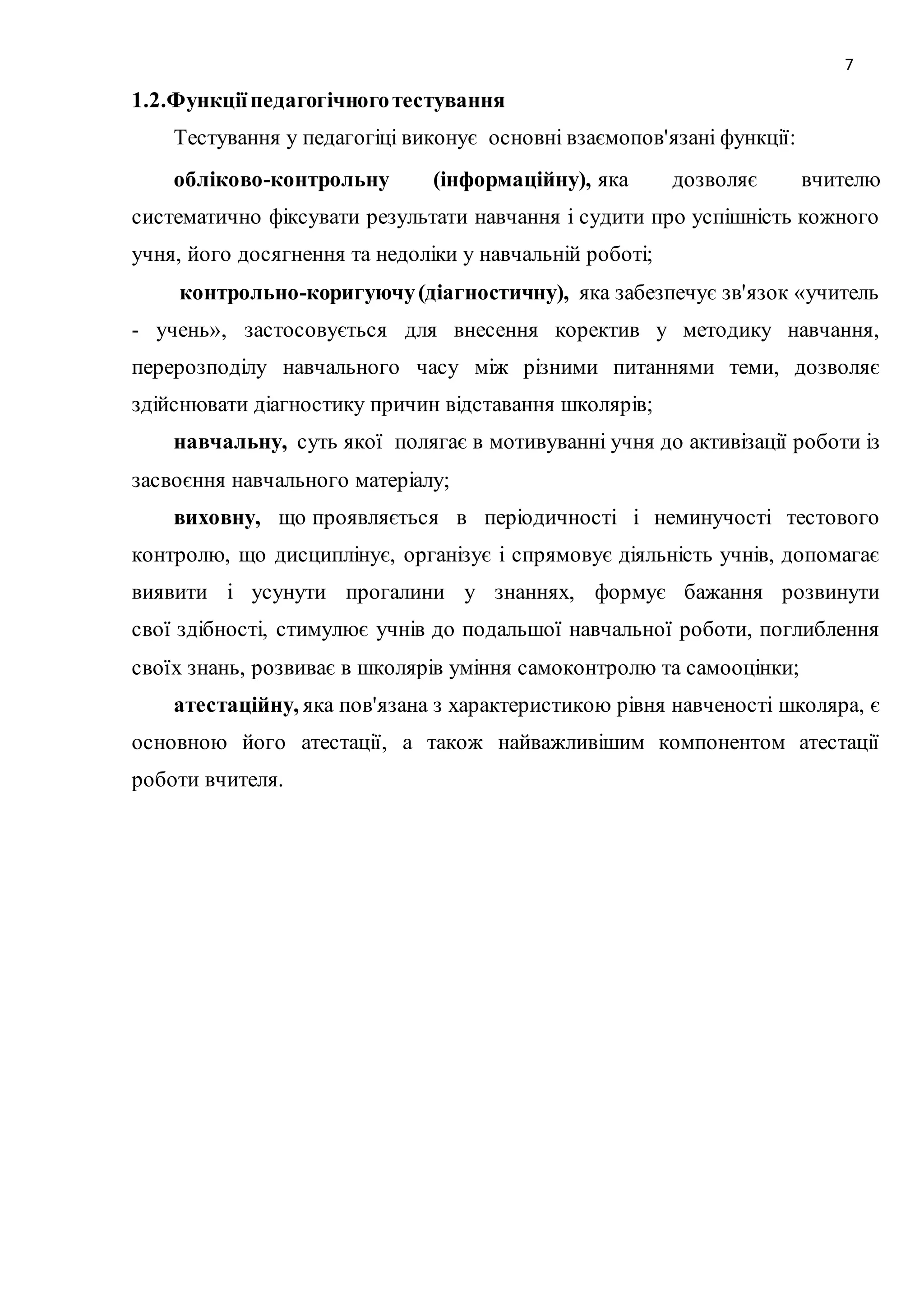7 
1.2.Функції педагогічного тестування 
Тестування у педагогіці виконує основні взаємопов'язані функції: 
обліково-контрольну (інформаційну), яка дозволяє вчителю 
систематично фіксувати результати навчання і судити про успішність кожного 
учня, його досягнення та недоліки у навчальній роботі; 
контрольно-коригуючу (діагностичну), яка забезпечує зв'язок «учитель 
- учень», застосовується для внесення коректив у методику навчання, 
перерозподілу навчального часу між різними питаннями теми, дозволяє 
здійснювати діагностику причин відставання школярів; 
навчальну, суть якої полягає в мотивуванні учня до активізації роботи із 
засвоєння навчального матеріалу; 
виховну, що проявляється в періодичності і неминучості тестового 
контролю, що дисциплінує, організує і спрямовує діяльність учнів, допомагає 
виявити і усунути прогалини у знаннях, формує бажання розвинути 
свої здібності, стимулює учнів до подальшої навчальної роботи, поглиблення 
своїх знань, розвиває в школярів уміння самоконтролю та самооцінки; 
атестаційну, яка пов'язана з характеристикою рівня навченості школяра, є 
основною його атестації, а також найважливішим компонентом атестації 
роботи вчителя. 
 