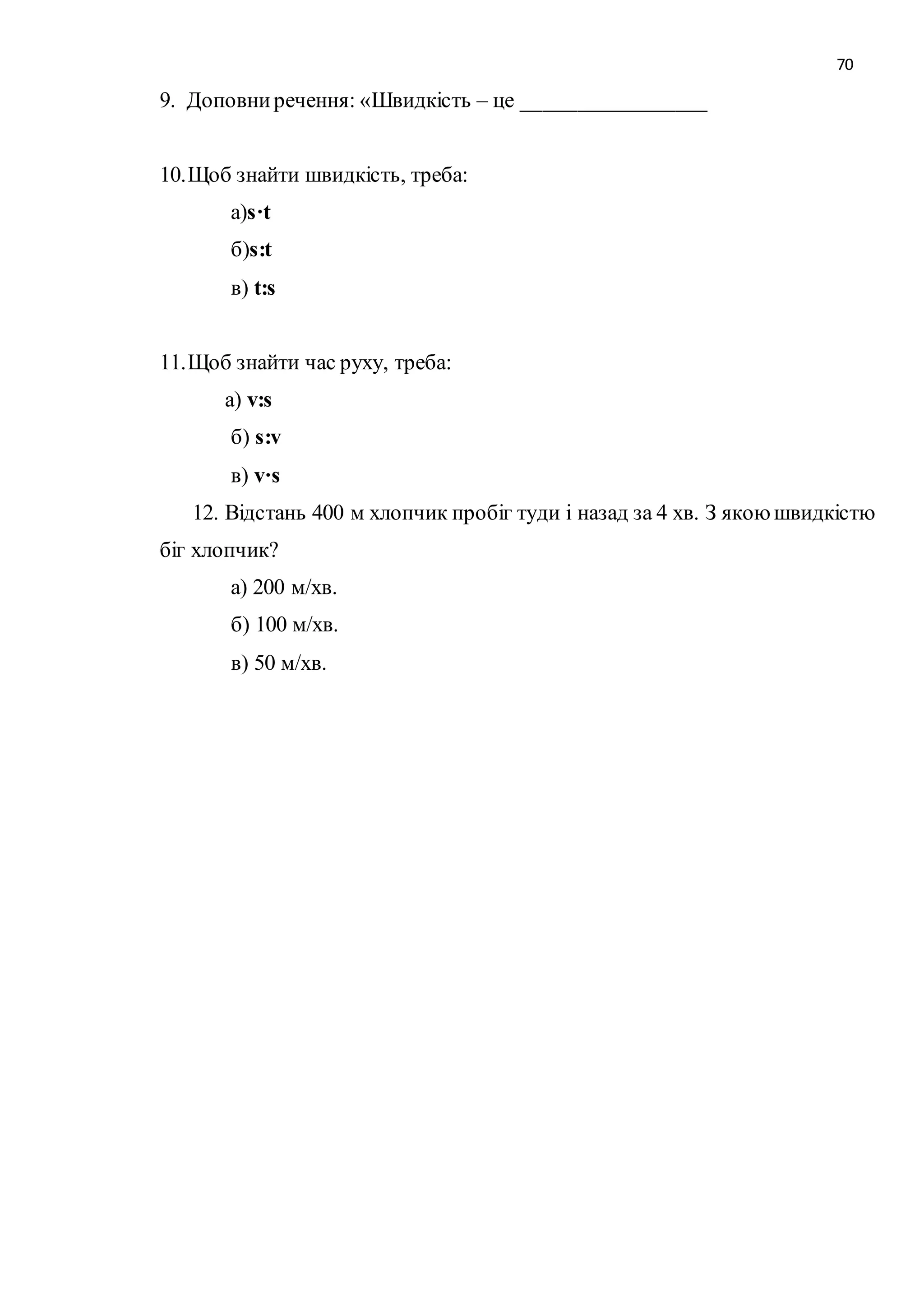 70 
9. Доповни речення: «Швидкість – це _________________ 
10. Щоб знайти швидкість, треба: 
а)s·t 
б)s:t 
в) t:s 
11. Щоб знайти час руху, треба: 
а) v:s 
б) s:v 
в) v·s 
12. Відстань 400 м хлопчик пробіг туди і назад за 4 хв. З якою швидкістю 
біг хлопчик? 
а) 200 м/хв. 
б) 100 м/хв. 
в) 50 м/хв. 
 