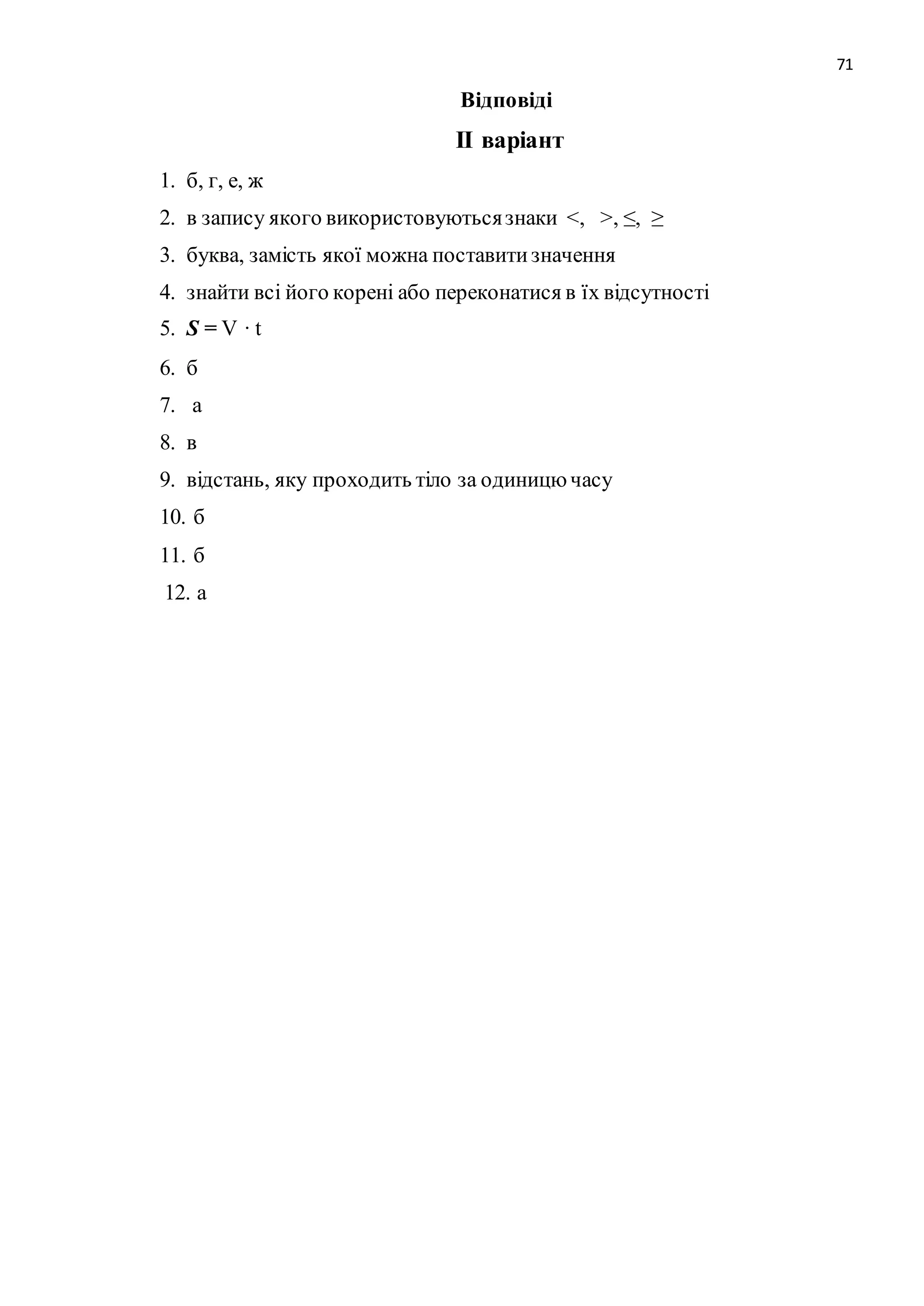 71 
Відповіді 
ІІ варіант 
1. б, г, е, ж 
2. в запису якого використовуються знаки <, >, ≤, ≥ 
3. буква, замість якої можна поставити значення 
4. знайти всі його корені або переконатися в їх відсутності 
5. S = V · t 
6. б 
7. а 
8. в 
9. відстань, яку проходить тіло за одиницю часу 
10. б 
11. б 
12. а 
 