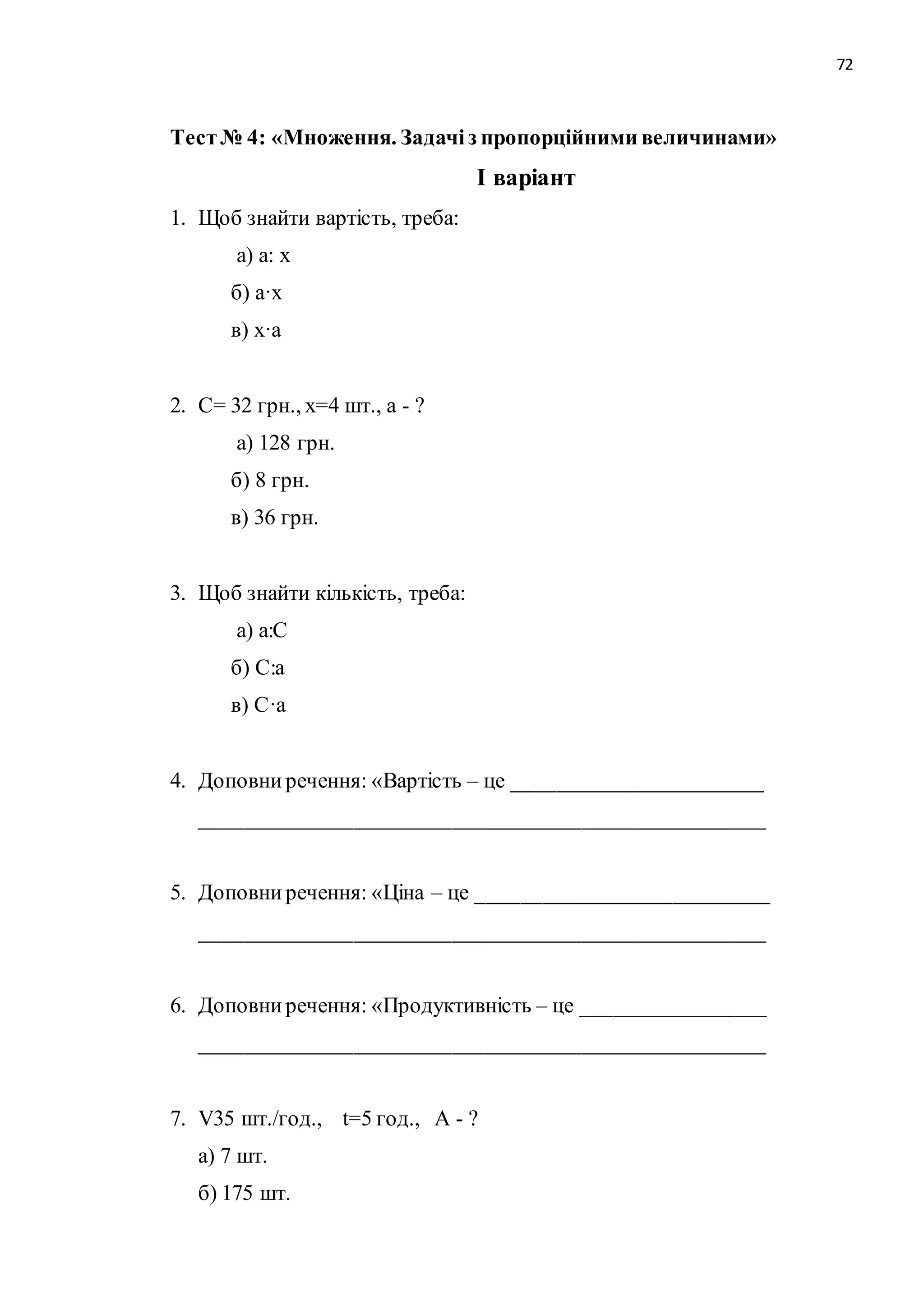 72 
Тест № 4: «Множення. Задачі з пропорційними величинами» 
І варіант 
1. Щоб знайти вартість, треба: 
а) а: х 
б) а·х 
в) х·а 
2. С= 32 грн., х=4 шт., а - ? 
а) 128 грн. 
б) 8 грн. 
в) 36 грн. 
3. Щоб знайти кількість, треба: 
а) а:С 
б) С:а 
в) С·а 
4. Доповни речення: «Вартість – це _______________________ 
____________________________________________________ 
5. Доповни речення: «Ціна – це ___________________________ 
____________________________________________________ 
6. Доповни речення: «Продуктивність – це _________________ 
____________________________________________________ 
7. V35 шт./год., t=5 год., А - ? 
а) 7 шт. 
б) 175 шт. 
 