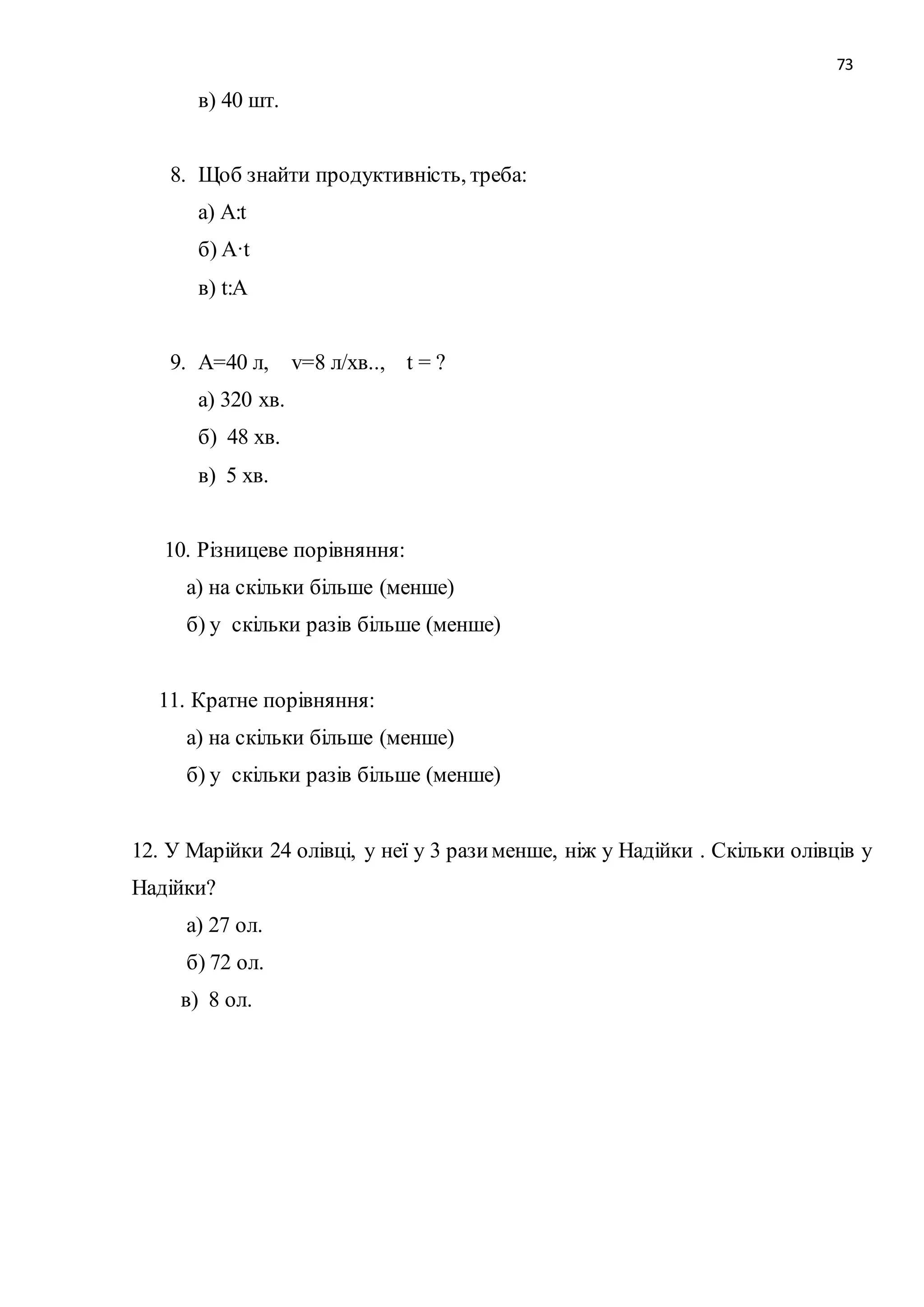 73 
в) 40 шт. 
8. Щоб знайти продуктивність, треба: 
а) A:t 
б) A·t 
в) t:A 
9. А=40 л, v=8 л/хв.., t = ? 
а) 320 хв. 
б) 48 хв. 
в) 5 хв. 
10. Різницеве порівняння: 
а) на скільки більше (менше) 
б) у скільки разів більше (менше) 
11. Кратне порівняння: 
а) на скільки більше (менше) 
б) у скільки разів більше (менше) 
12. У Марійки 24 олівці, у неї у 3 рази менше, ніж у Надійки . Скільки олівців у 
Надійки? 
а) 27 ол. 
б) 72 ол. 
в) 8 ол. 
 