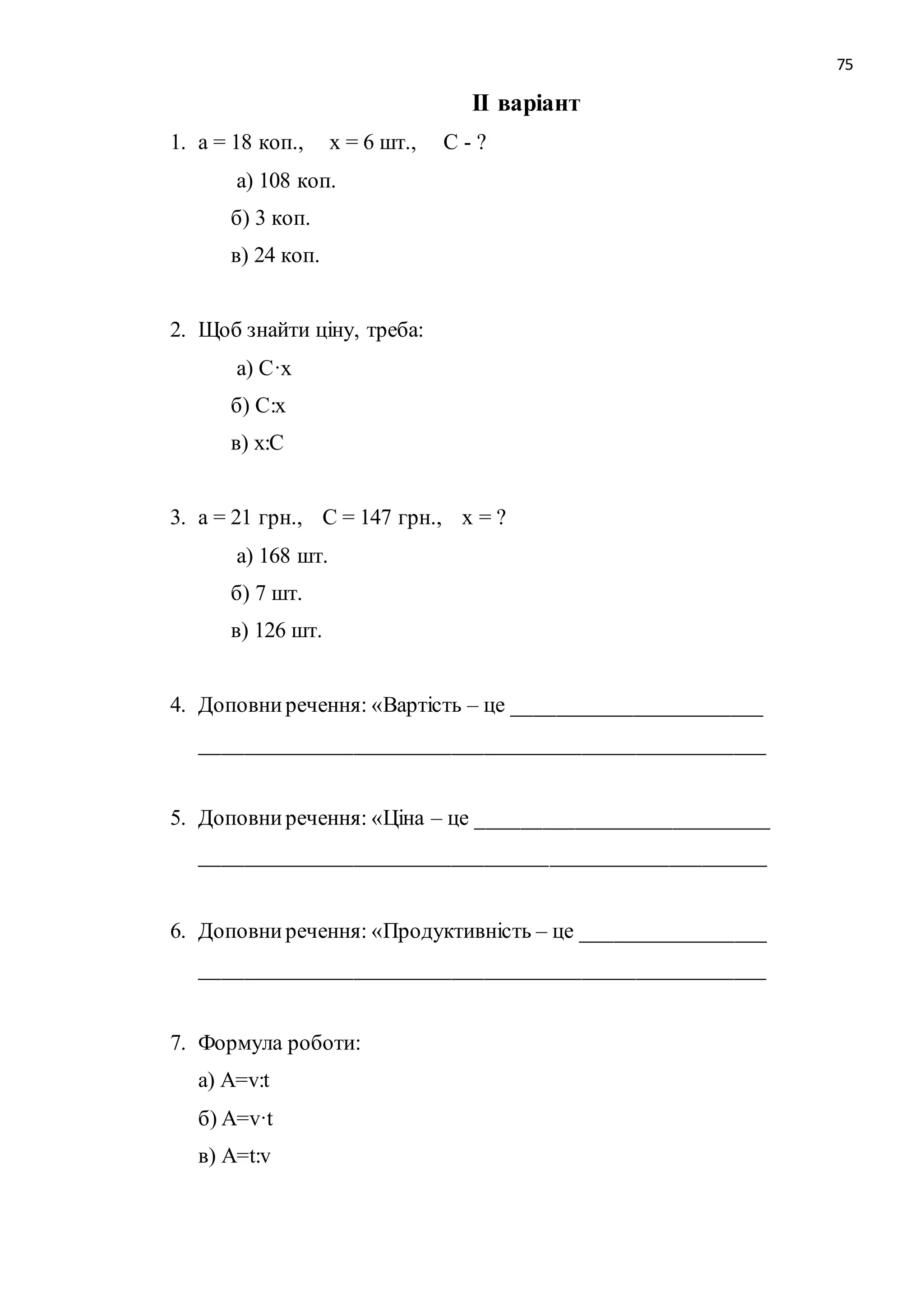 75 
ІІ варіант 
1. а = 18 коп., х = 6 шт., С - ? 
а) 108 коп. 
б) 3 коп. 
в) 24 коп. 
2. Щоб знайти ціну, треба: 
а) С·х 
б) С:х 
в) х:С 
3. а = 21 грн., С = 147 грн., х = ? 
а) 168 шт. 
б) 7 шт. 
в) 126 шт. 
4. Доповни речення: «Вартість – це _______________________ 
____________________________________________________ 
5. Доповни речення: «Ціна – це ___________________________ 
____________________________________________________ 
6. Доповни речення: «Продуктивність – це _________________ 
____________________________________________________ 
7. Формула роботи: 
а) A=v:t 
б) A=v·t 
в) A=t:v 
 