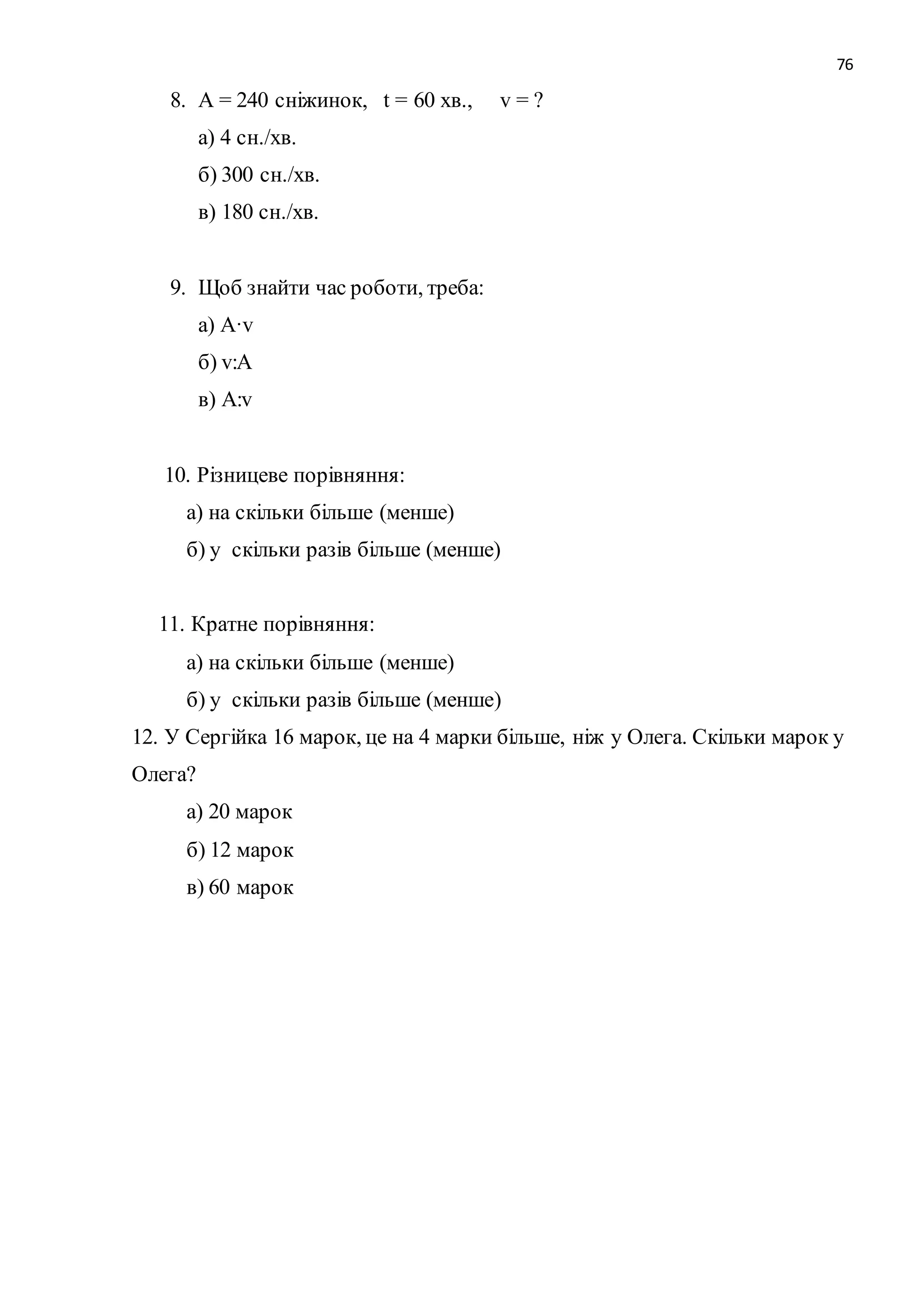 76 
8. А = 240 сніжинок, t = 60 хв., v = ? 
а) 4 сн./хв. 
б) 300 сн./хв. 
в) 180 сн./хв. 
9. Щоб знайти час роботи, треба: 
а) A·v 
б) v:A 
в) A:v 
10. Різницеве порівняння: 
а) на скільки більше (менше) 
б) у скільки разів більше (менше) 
11. Кратне порівняння: 
а) на скільки більше (менше) 
б) у скільки разів більше (менше) 
12. У Сергійка 16 марок, це на 4 марки більше, ніж у Олега. Скільки марок у 
Олега? 
а) 20 марок 
б) 12 марок 
в) 60 марок 
 