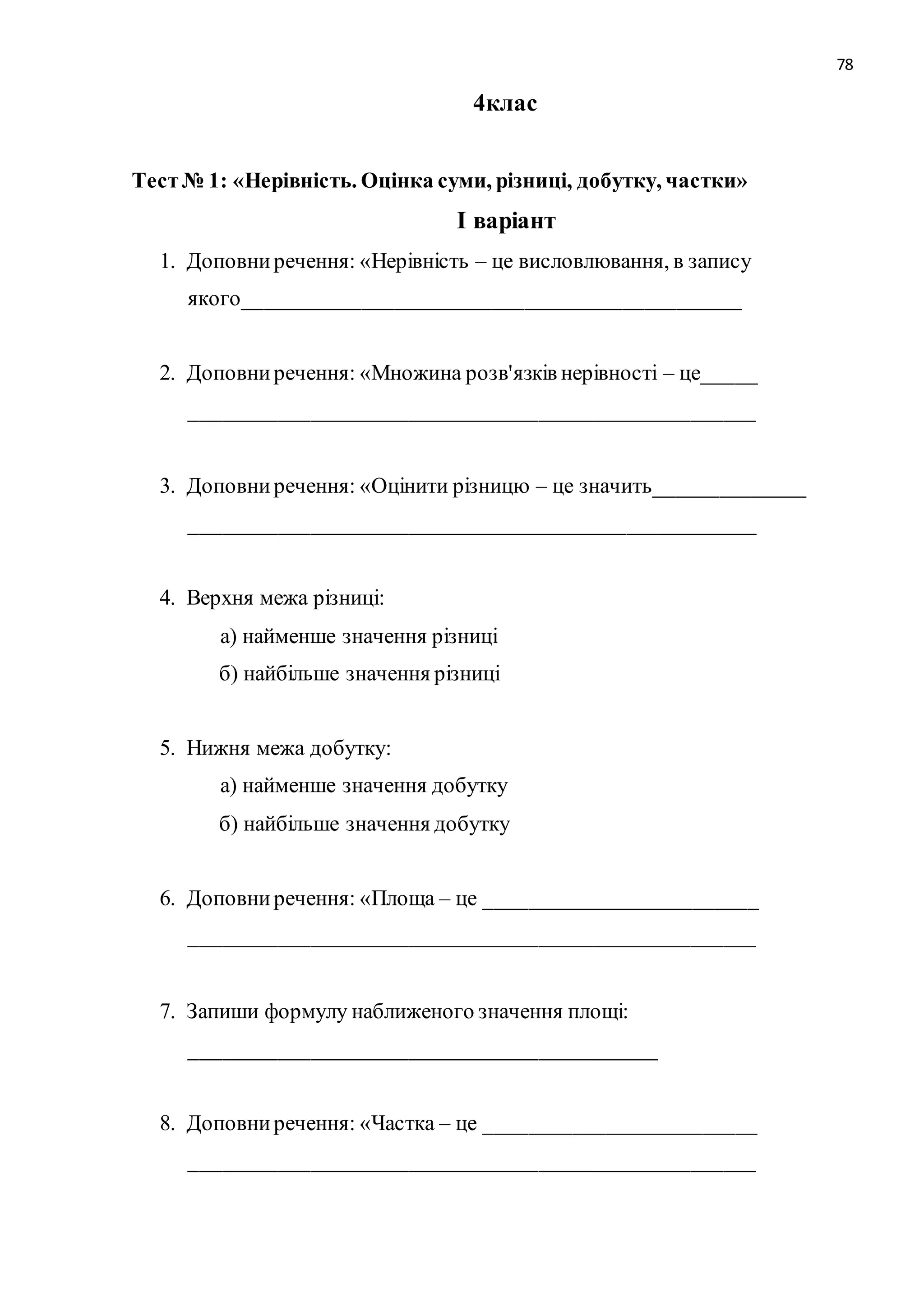 78 
4клас 
Тест № 1: «Нерівність. Оцінка суми, різниці, добутку, частки» 
І варіант 
1. Доповни речення: «Нерівність – це висловлювання, в запису 
якого______________________________________________ 
2. Доповни речення: «Множина розв'язків нерівності – це_____ 
____________________________________________________ 
3. Доповни речення: «Оцінити різницю – це значить______________ 
____________________________________________________ 
4. Верхня межа різниці: 
а) найменше значення різниці 
б) найбільше значення різниці 
5. Нижня межа добутку: 
а) найменше значення добутку 
б) найбільше значення добутку 
6. Доповни речення: «Площа – це _________________________ 
____________________________________________________ 
7. Запиши формулу наближеного значення площі: 
___________________________________________ 
8. Доповни речення: «Частка – це _________________________ 
____________________________________________________ 
 