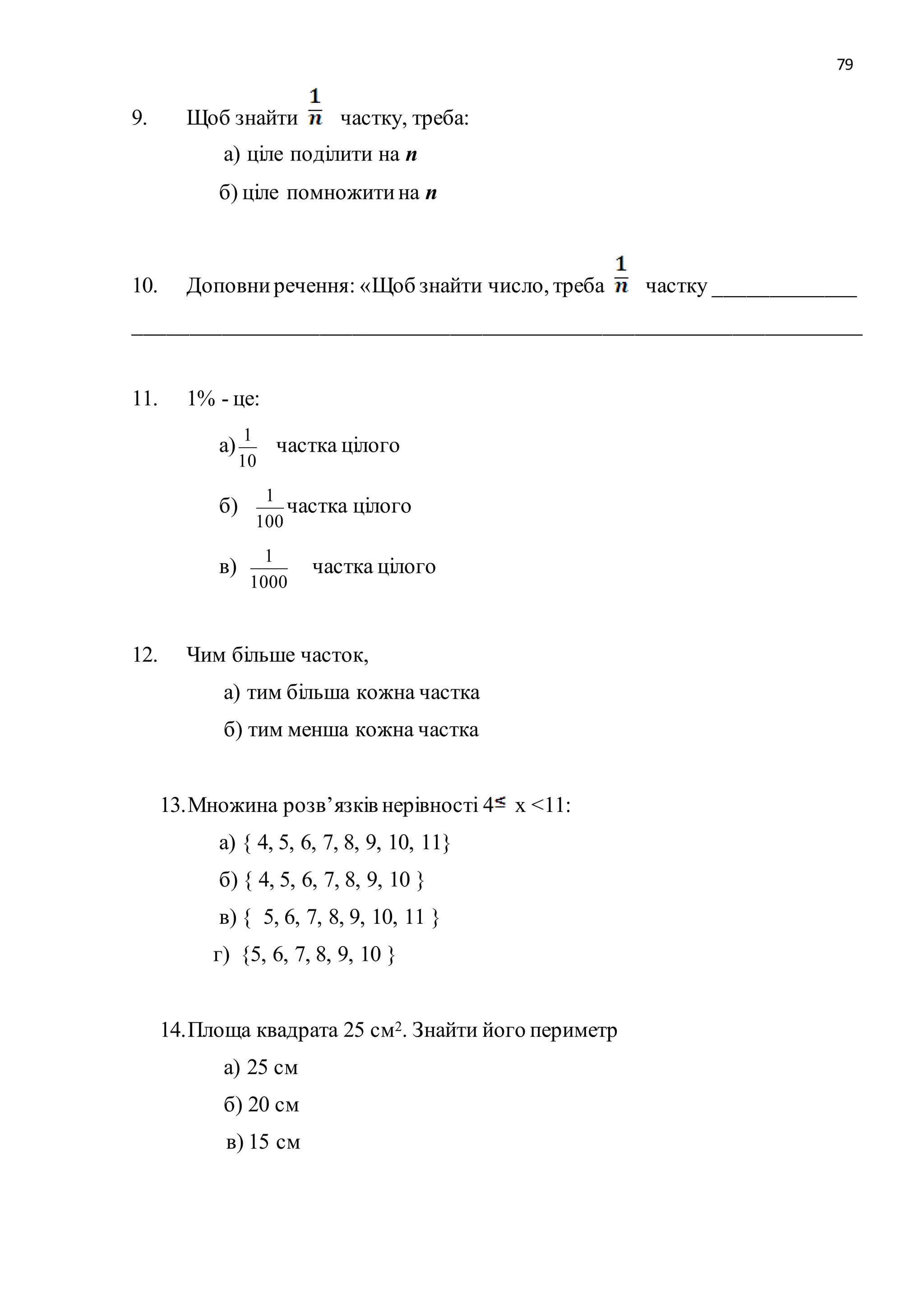 79 
9. Щоб знайти частку, треба: 
а) ціле поділити на n 
б) ціле помножити на n 
10. Доповни речення: «Щоб знайти число, треба частку _____________ 
___________________________________________________________________ 
11. 1% - це: 
а) 
1 
10 
частка цілого 
б) 
1 
100 
частка цілого 
в) 
1 
1000 
частка цілого 
12. Чим більше часток, 
а) тим більша кожна частка 
б) тим менша кожна частка 
13. Множина розв’язків нерівності 4 х <11: 
а) { 4, 5, 6, 7, 8, 9, 10, 11} 
б) { 4, 5, 6, 7, 8, 9, 10 } 
в) { 5, 6, 7, 8, 9, 10, 11 } 
г) {5, 6, 7, 8, 9, 10 } 
14. Площа квадрата 25 см2. Знайти його периметр 
а) 25 см 
б) 20 см 
в) 15 см 
 