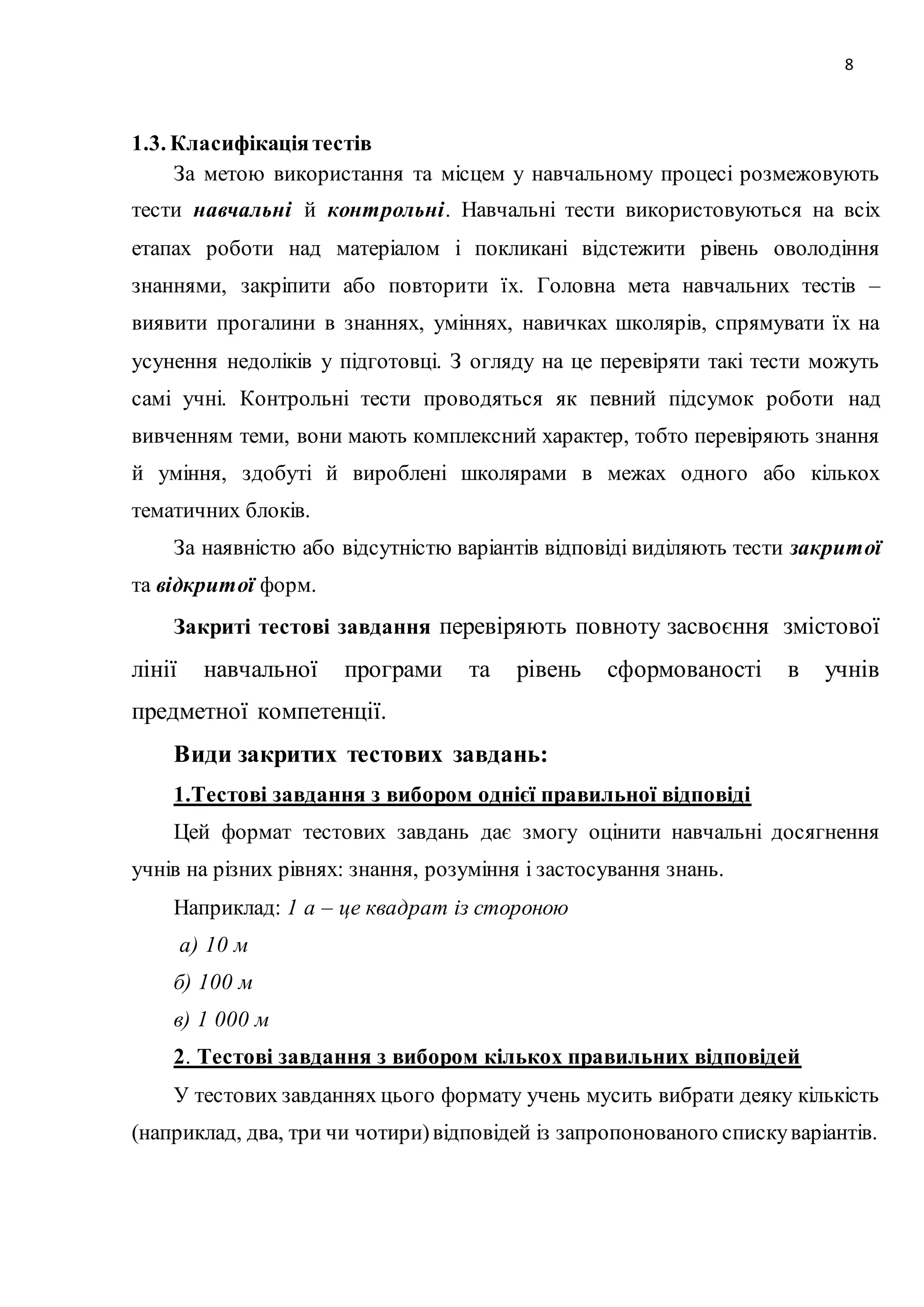 8 
1.3. Класифікація тестів 
За метою використання та місцем у навчальному процесі розмежовують 
тести навчальні й контрольні. Навчальні тести використовуються на всіх 
етапах роботи над матеріалом і покликані відстежити рівень оволодіння 
знаннями, закріпити або повторити їх. Головна мета навчальних тестів – 
виявити прогалини в знаннях, уміннях, навичках школярів, спрямувати їх на 
усунення недоліків у підготовці. З огляду на це перевіряти такі тести можуть 
самі учні. Контрольні тести проводяться як певний підсумок роботи над 
вивченням теми, вони мають комплексний характер, тобто перевіряють знання 
й уміння, здобуті й вироблені школярами в межах одного або кількох 
тематичних блоків. 
За наявністю або відсутністю варіантів відповіді виділяють тести закритої 
та відкритої форм. 
Закриті тестові завдання перевіряють повноту засвоєння змістової 
лінії навчальної програми та рівень сформованості в учнів 
предметної компетенції. 
Види закритих тестових завдань: 
1.Тестові завдання з вибором однієї правильної відповіді 
Цей формат тестових завдань дає змогу оцінити навчальні досягнення 
учнів на різних рівнях: знання, розуміння і застосування знань. 
Наприклад: 1 а – це квадрат із стороною 
а) 10 м 
б) 100 м 
в) 1 000 м 
2. Тестові завдання з вибором кількох правильних відповідей 
У тестових завданнях цього формату учень мусить вибрати деяку кількість 
(наприклад, два, три чи чотири) відповідей із запропонованого списку варіантів. 
 