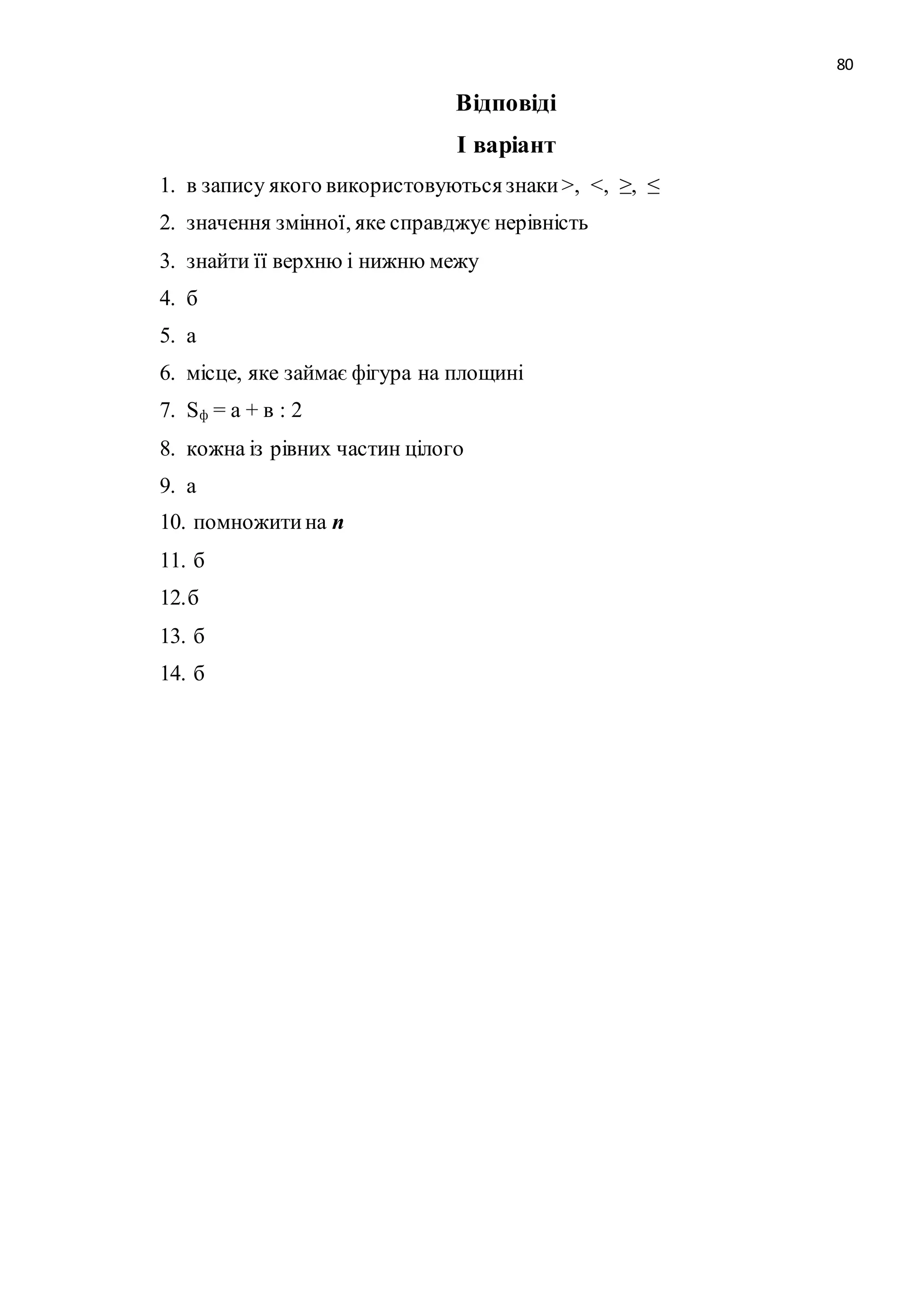 80 
Відповіді 
І варіант 
1. в запису якого використовуються знаки >, <, ≥, ≤ 
2. значення змінної, яке справджує нерівність 
3. знайти її верхню і нижню межу 
4. б 
5. а 
6. місце, яке займає фігура на площині 
7. Sф = а + в : 2 
8. кожна із рівних частин цілого 
9. а 
10. помножити на п 
11. б 
12. б 
13. б 
14. б 
 