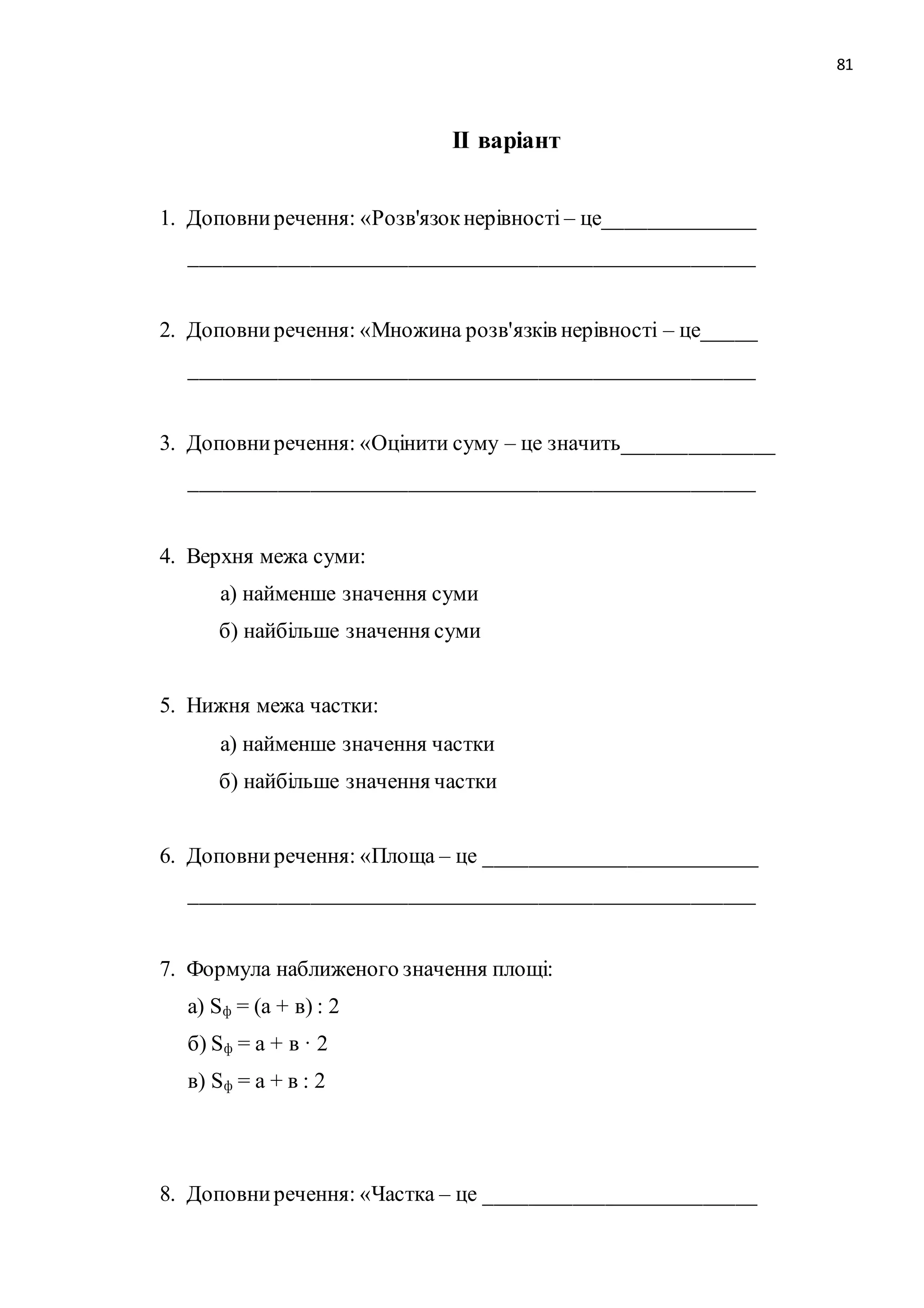 81 
ІІ варіант 
1. Доповни речення: «Розв'язок нерівності – це______________ 
____________________________________________________ 
2. Доповни речення: «Множина розв'язків нерівності – це_____ 
____________________________________________________ 
3. Доповни речення: «Оцінити суму – це значить______________ 
____________________________________________________ 
4. Верхня межа суми: 
а) найменше значення суми 
б) найбільше значення суми 
5. Нижня межа частки: 
а) найменше значення частки 
б) найбільше значення частки 
6. Доповни речення: «Площа – це _________________________ 
____________________________________________________ 
7. Формула наближеного значення площі: 
а) Sф = (а + в) : 2 
б) Sф = а + в · 2 
в) Sф = а + в : 2 
8. Доповни речення: «Частка – це _________________________ 
 