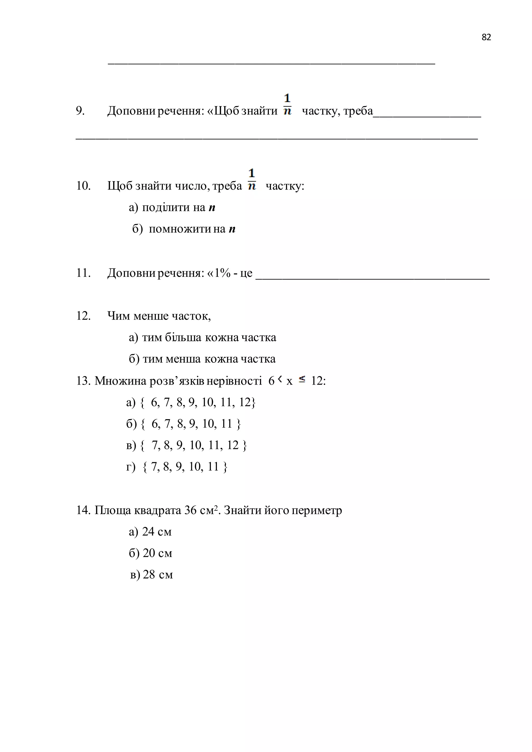 82 
____________________________________________________ 
9. Доповни речення: «Щоб знайти частку, треба_________________ 
________________________________________________________________ 
10. Щоб знайти число, треба частку: 
а) поділити на n 
б) помножити на n 
11. Доповни речення: «1% - це _____________________________________ 
12. Чим менше часток, 
а) тим більша кожна частка 
б) тим менша кожна частка 
13. Множина розв’язків нерівності 6 х 12: 
а) { 6, 7, 8, 9, 10, 11, 12} 
б) { 6, 7, 8, 9, 10, 11 } 
в) { 7, 8, 9, 10, 11, 12 } 
г) { 7, 8, 9, 10, 11 } 
14. Площа квадрата 36 см2. Знайти його периметр 
а) 24 см 
б) 20 см 
в) 28 см 
 