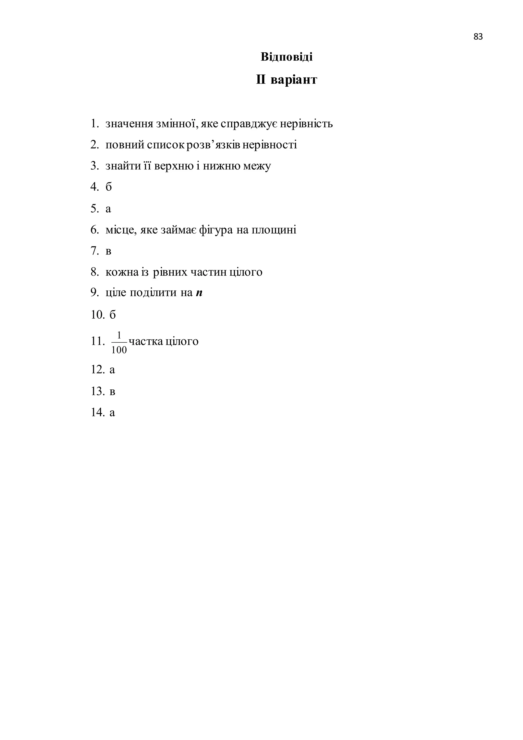 83 
Відповіді 
ІІ варіант 
1. значення змінної, яке справджує нерівність 
2. повний список розв’язків нерівності 
3. знайти її верхню і нижню межу 
4. б 
5. а 
6. місце, яке займає фігура на площині 
7. в 
8. кожна із рівних частин цілого 
9. ціле поділити на n 
10. б 
11. 
1 
100 
частка цілого 
12. а 
13. в 
14. а 
 