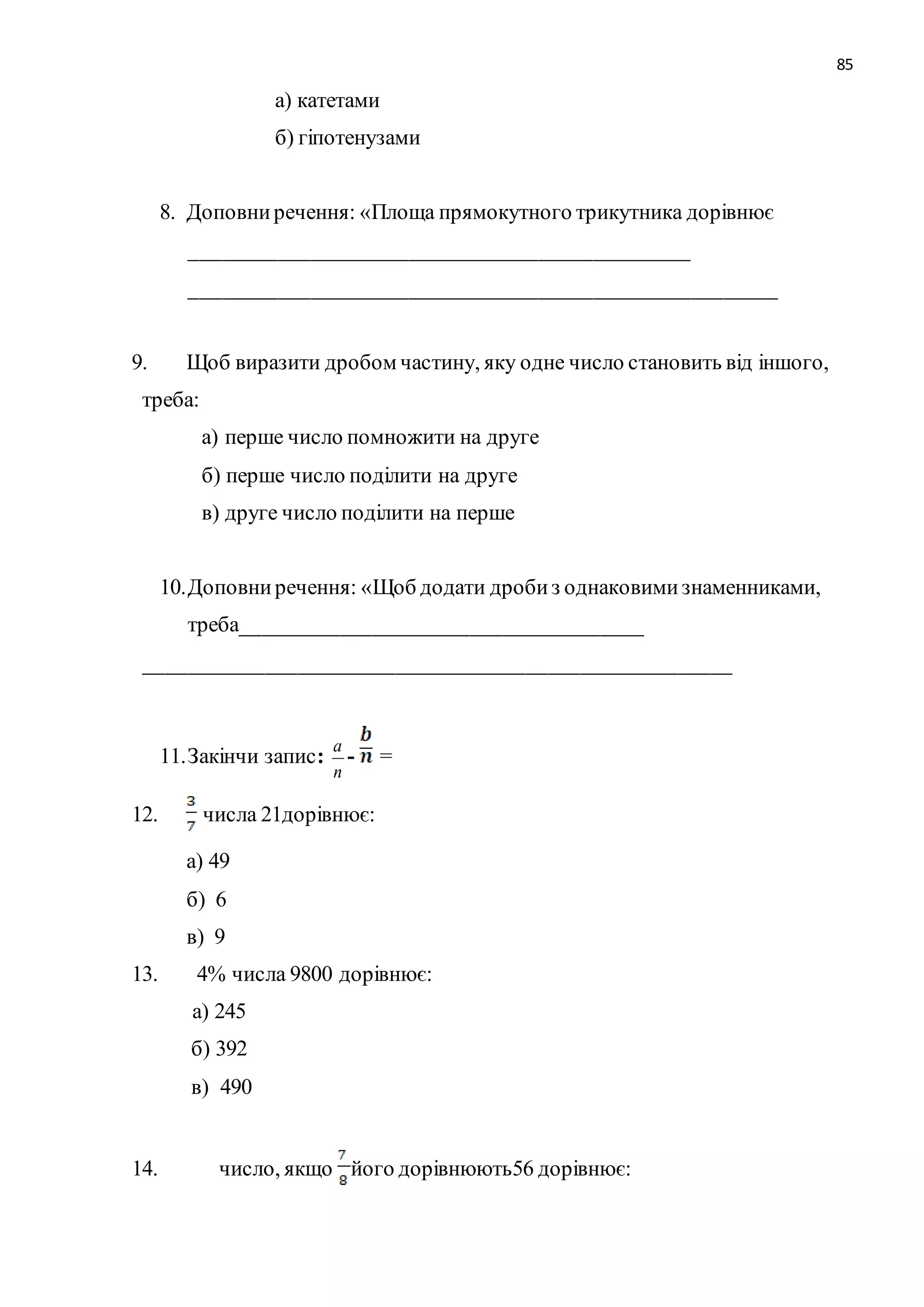 85 
а) катетами 
б) гіпотенузами 
8. Доповни речення: «Площа прямокутного трикутника дорівнює 
______________________________________________ 
______________________________________________________ 
9. Щоб виразити дробом частину, яку одне число становить від іншого, 
треба: 
а) перше число помножити на друге 
б) перше число поділити на друге 
в) друге число поділити на перше 
10. Доповни речення: «Щоб додати дроби з однаковими знаменниками, 
треба_____________________________________ 
______________________________________________________ 
11. Закінчи запис: 
а 
- = 
п 
12. числа 21дорівнює: 
а) 49 
б) 6 
в) 9 
13. 4% числа 9800 дорівнює: 
а) 245 
б) 392 
в) 490 
14. число, якщо його дорівнюють56 дорівнює: 
 