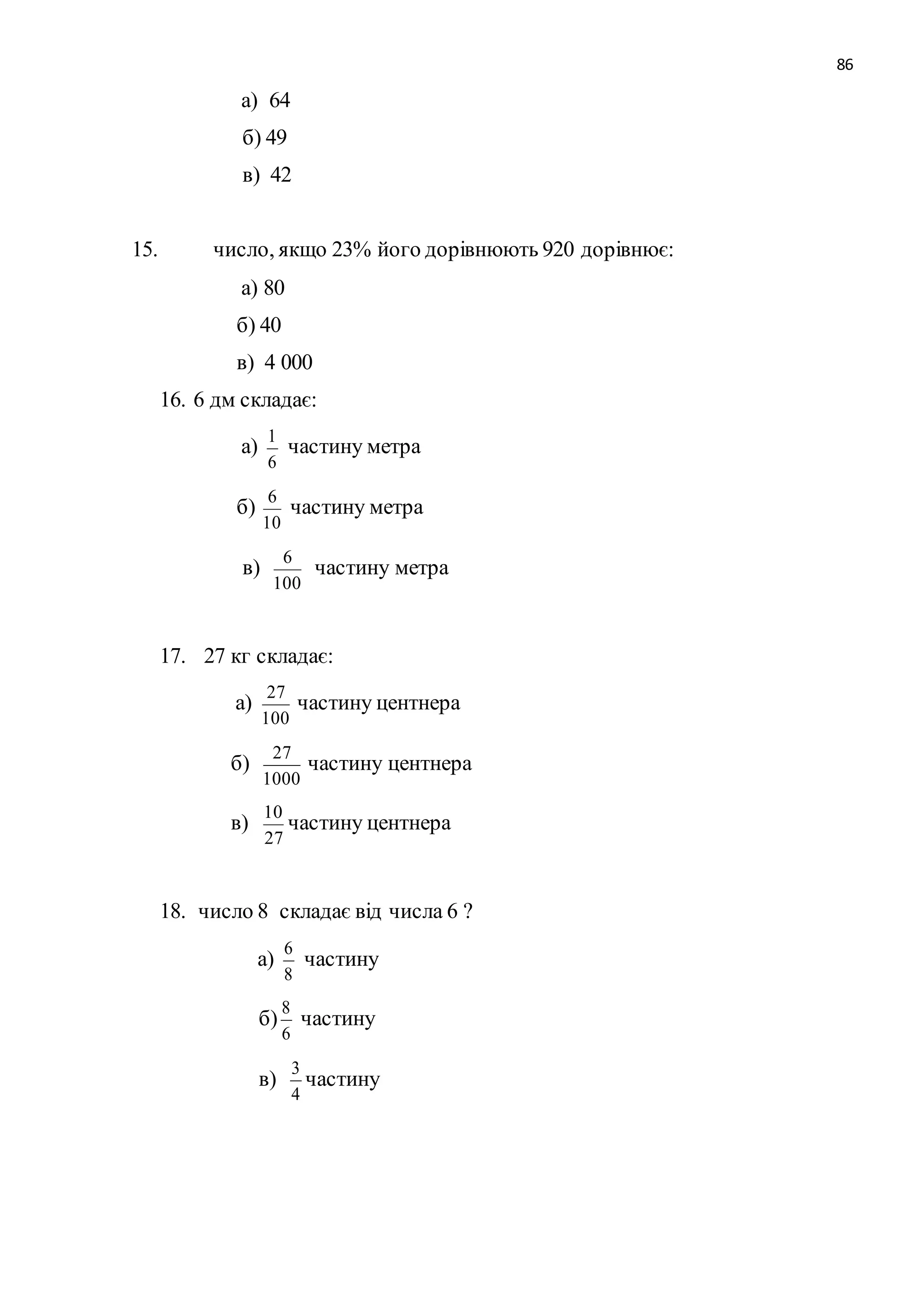 86 
а) 64 
б) 49 
в) 42 
15. число, якщо 23% його дорівнюють 920 дорівнює: 
а) 80 
б) 40 
в) 4 000 
16. 6 дм складає: 
а) 
1 
6 
частину метра 
б) 
6 
10 
частину метра 
в) 
6 
100 
частину метра 
17. 27 кг складає: 
а) 
27 
100 
частину центнера 
б) 
27 
1000 
частину центнера 
в) 
10 
27 
частину центнера 
18. число 8 складає від числа 6 ? 
а) 
6 
частину 
8 
б) 
8 
частину 
6 
в) 
3 
частину 
4 
 