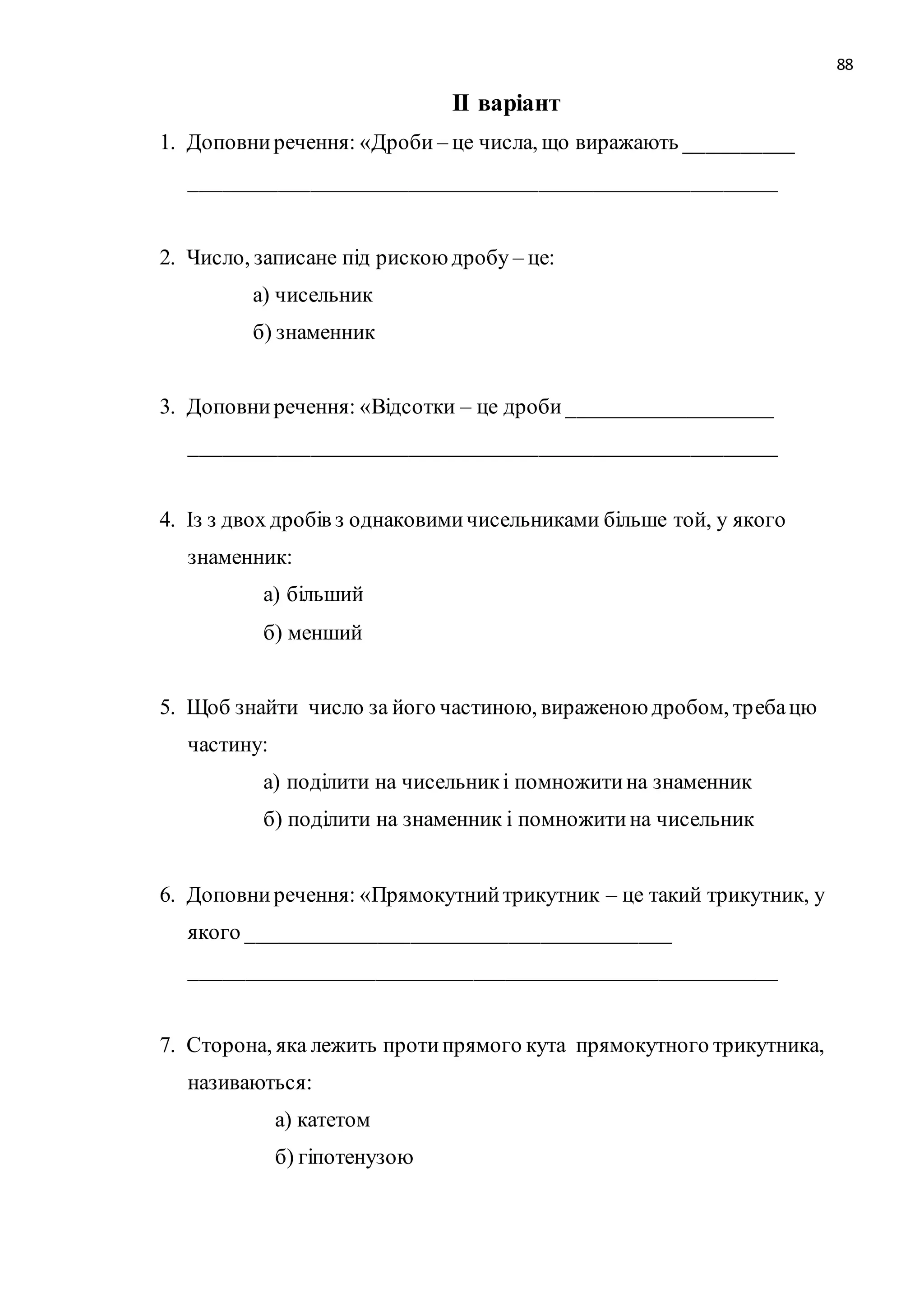 88 
ІІ варіант 
1. Доповни речення: «Дроби – це числа, що виражають __________ 
______________________________________________________ 
2. Число, записане під рискою дробу – це: 
а) чисельник 
б) знаменник 
3. Доповни речення: «Відсотки – це дроби ___________________ 
______________________________________________________ 
4. Із з двох дробів з однаковими чисельниками більше той, у якого 
знаменник: 
а) більший 
б) менший 
5. Щоб знайти число за його частиною, вираженою дробом, тр еба цю 
частину: 
а) поділити на чисельник і помножити на знаменник 
б) поділити на знаменник і помножити на чисельник 
6. Доповни речення: «Прямокутний трикутник – це такий трикутник, у 
якого _______________________________________ 
______________________________________________________ 
7. Сторона, яка лежить проти прямого кута прямокутного трикутника, 
називаються: 
а) катетом 
б) гіпотенузою 
 