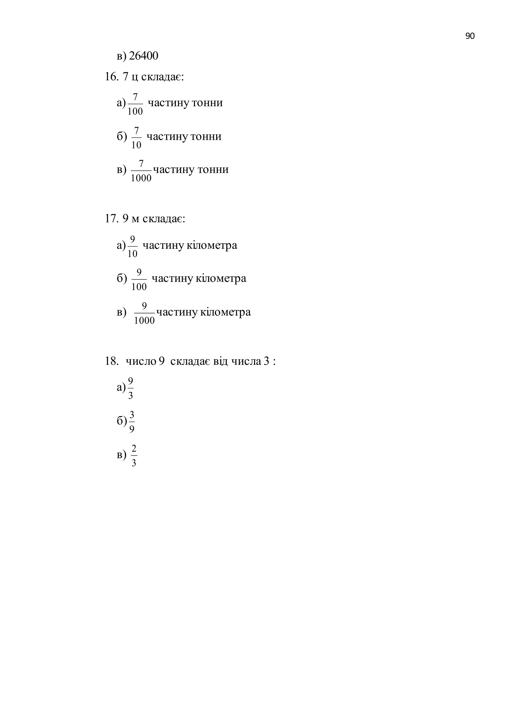 90 
в) 26400 
16. 7 ц складає: 
а) 
7 
100 
частину тонни 
б) 
7 
10 
частину тонни 
в) 
7 
1000 
частину тонни 
17. 9 м складає: 
а) 
9 
10 
частину кілометра 
б) 
9 
100 
частину кілометра 
в) 
9 
1000 
частину кілометра 
18. число 9 складає від числа 3 : 
а) 
9 
3 
б) 
3 
9 
в) 
2 
3 
 