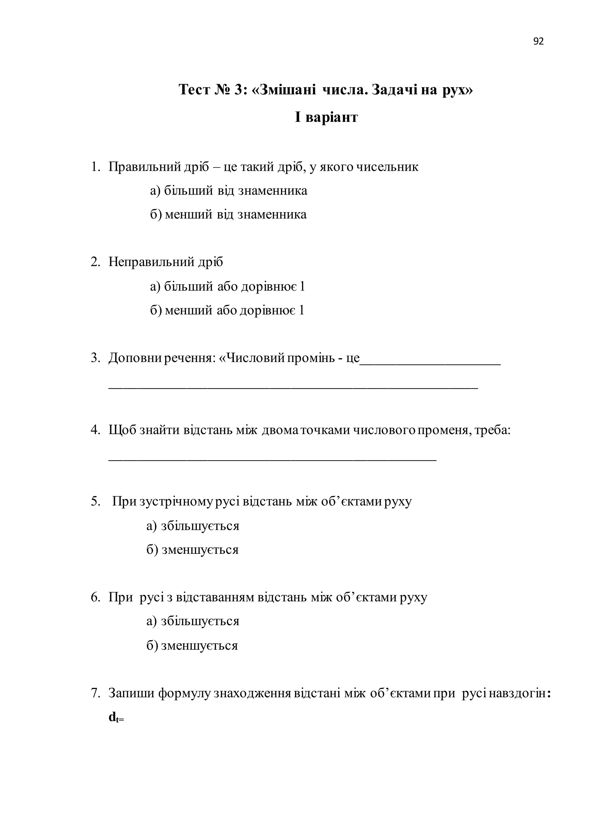 92 
Тест № 3: «Змішані числа. Задачі на рух» 
І варіант 
1. Правильний дріб – це такий дріб, у якого чисельник 
а) більший від знаменника 
б) менший від знаменника 
2. Неправильний дріб 
а) більший або дорівнює 1 
б) менший або дорівнює 1 
3. Доповни речення: «Числовий промінь - це____________________ 
_____________________________________________________ 
4. Щоб знайти відстань між двома точками числового променя, треба: 
_______________________________________________ 
5. При зустрічному русі відстань між об’єктами руху 
а) збільшується 
б) зменшується 
6. При русі з відставанням відстань між об’єктами руху 
а) збільшується 
б) зменшується 
7. Запиши формулу знаходження відстані між об’єктами при русі навздогін: 
dt= 
 