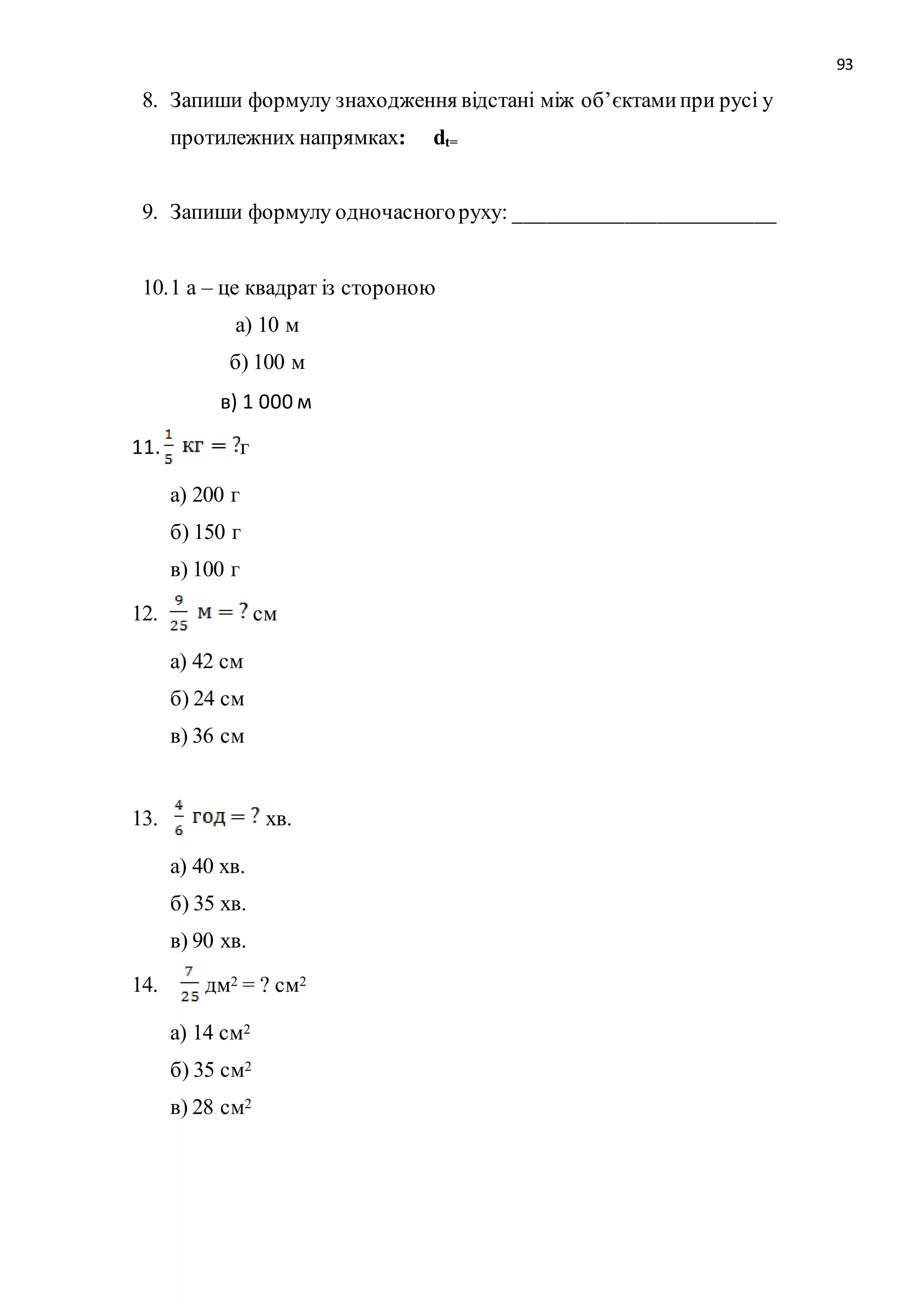 93 
8. Запиши формулу знаходження відстані між об’єктами при русі у 
протилежних напрямках: dt= 
9. Запиши формулу одночасного руху: ________________________ 
10. 1 а – це квадрат із стороною 
а) 10 м 
б) 100 м 
в) 1 000 м 
11. г 
а) 200 г 
б) 150 г 
в) 100 г 
12. см 
а) 42 см 
б) 24 см 
в) 36 см 
13. хв. 
а) 40 хв. 
б) 35 хв. 
в) 90 хв. 
14. дм2 = ? см2 
а) 14 см2 
б) 35 см2 
в) 28 см2 
 