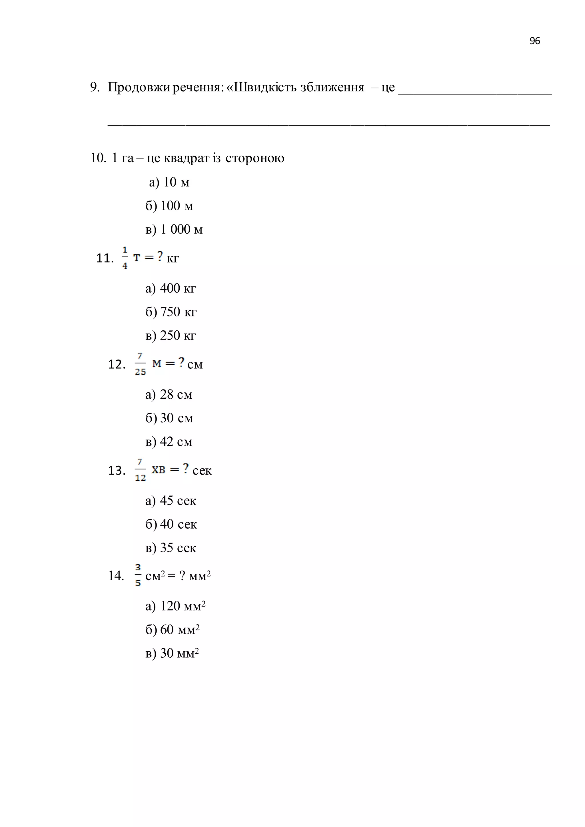 96 
9. Продовжи речення: «Швидкість зближення – це ______________________ 
________________________________________________________________ 
10. 1 га – це квадрат із стороною 
а) 10 м 
б) 100 м 
в) 1 000 м 
11. кг 
а) 400 кг 
б) 750 кг 
в) 250 кг 
12. см 
а) 28 см 
б) 30 см 
в) 42 см 
13. сек 
а) 45 сек 
б) 40 сек 
в) 35 сек 
14. см2 = ? мм2 
а) 120 мм2 
б) 60 мм2 
в) 30 мм2 
 