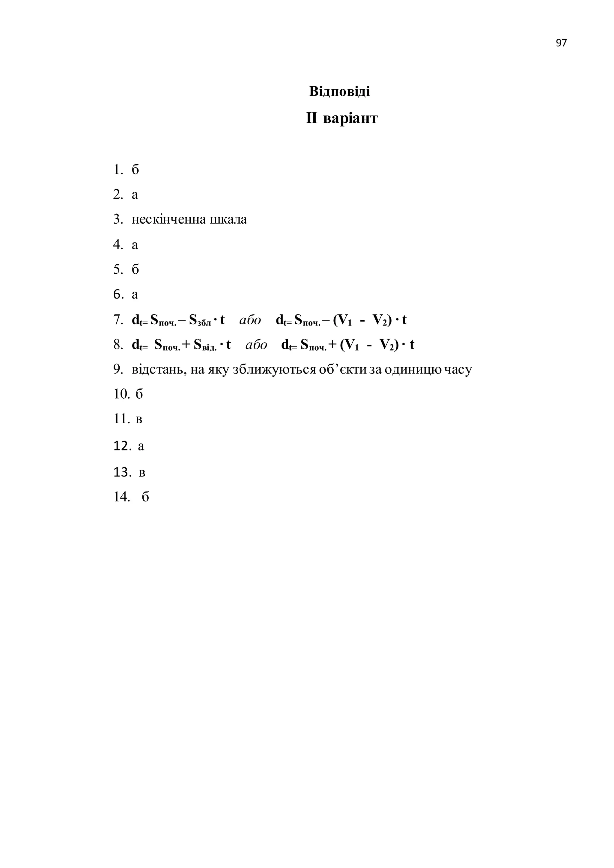 97 
Відповіді 
ІІ варіант 
1. б 
2. а 
3. нескінченна шкала 
4. а 
5. б 
6. а 
7. dt= Sпоч. – Sзбл · t або dt= Sпоч. – (V1 - V2) · t 
8. dt= Sпоч. + Sвід. · t або dt= Sпоч. + (V1 - V2) · t 
9. відстань, на яку зближуються об’єкти за одиницю часу 
10. б 
11. в 
12. а 
13. в 
14. б 
 