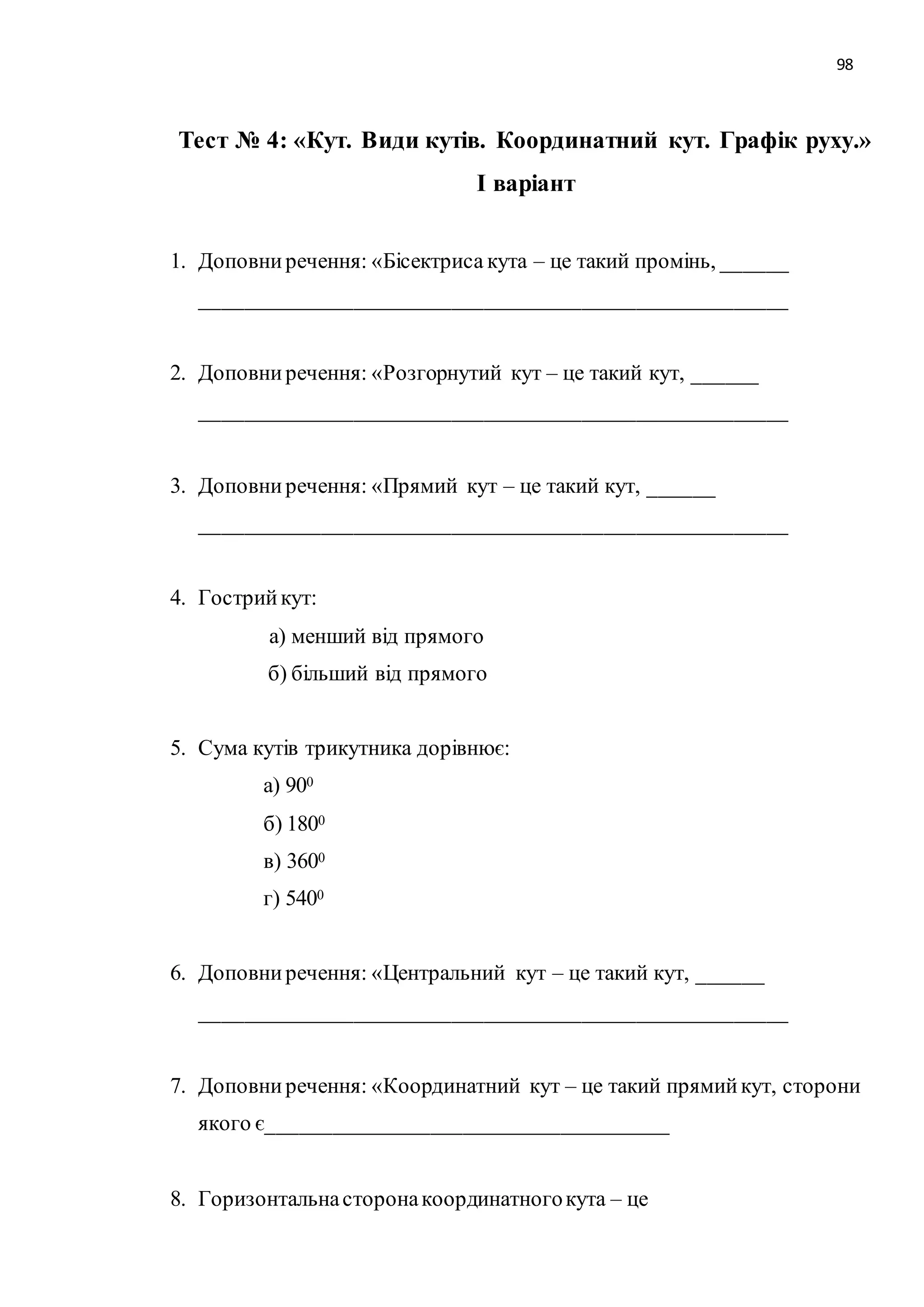 98 
Тест № 4: «Кут. Види кутів. Координатний кут. Графік руху.» 
І варіант 
1. Доповни речення: «Бісектриса кута – це такий промінь, ______ 
______________________________________________________ 
2. Доповни речення: «Розгорнутий кут – це такий кут, ______ 
______________________________________________________ 
3. Доповни речення: «Прямий кут – це такий кут, ______ 
______________________________________________________ 
4. Гострий кут: 
а) менший від прямого 
б) більший від прямого 
5. Сума кутів трикутника дорівнює: 
а) 900 
б) 1800 
в) 3600 
г) 5400 
6. Доповни речення: «Центральний кут – це такий кут, ______ 
______________________________________________________ 
7. Доповни речення: «Координатний кут – це такий прямий кут, сторони 
якого є_____________________________________ 
8. Горизонтальна сторона координатного кута – це 
 