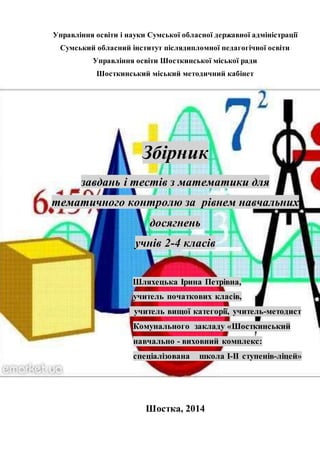 Управління освіти і науки Сумської обласної державної адміністрації 
Сумський обласний інститут післядипломної педагогічної освіти 
Управління освіти Шосткинської міської ради 
Шосткинський міський методичний кабінет 
Збірник 
завдань і тестів з математики для 
тематичного контролю за рівнем навчальних 
досягнень 
учнів 2-4 класів 
Шляхецька Ірина Петрівна, 
учитель початкових класів, 
учитель вищої категорії, учитель-методист 
Комунального закладу «Шосткинський 
навчально - виховний комплекс: 
спеціалізована школа І-ІІ ступенів-ліцей» 
Шостка, 2014 
 