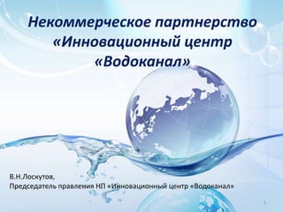 Некоммерческое партнерство 
«Инновационный центр 
«Водоканал» 
1 
В.Н.Лоскутов, 
Председатель правления НП «Инновационный центр «Водоканал» 
 