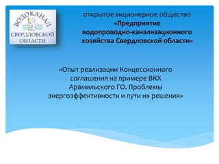 открытое акционерное общество 
«Предприятие 
водопроводно-канализационного 
хозяйства Свердловской области» 
«Опыт реализации Концессионного 
соглашения на примере ВКХ 
Арамильского ГО. Проблемы 
энергоэффективности и пути их решения» 
 