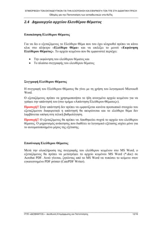 ΕΠΙΜΟΡΦΩΣΗ ΤΩΝ ΕΚΠΑΙΔΕΥΤΙΚΩΝ ΓΙΑ ΤΗΝ ΑΞΙΟΠΟΙΗΣΗ ΚΑΙ ΕΦΑΡΜΟΓΗ ΤΩΝ ΤΠΕ ΣΤΗ ΔΙΔΑΚΤΙΚΗ ΠΡΑΞΗ 
Οδηγίες για την Πιστοποίηση των εκπαιδευτικών στα ΚεΠις 
2.4 Δημιουργία αρχείου Ελευθέρου Θέματος 
Επισκόπηση Ελεύθερου Θέματος 
Για να δει ο εξεταζόμενος το Ελεύθερο Θέμα που του έχει κληρωθεί πρέπει να κάνει κλικ στο πλήκτρο «Ελεύθερο Θέμα» και να επιλέξει το μενού «Εκφώνηση Ελεύθερου Θέματος». Το αρχείο κειμένου που θα εμφανιστεί περιέχει: 
• Την εκφώνηση του ελεύθερου θέματος και 
• Το πλαίσιο συγγραφής του ελευθέρου θέματος 
Συγγραφή Ελεύθερου Θέματος 
Η συγγραφή του Ελεύθερου Θέματος θα γίνει με τη χρήση του λογισμικού Microsoft Word. 
Ο εξεταζόμενος πρέπει να χρησιμοποιήσει το ήδη ανοιγμένο αρχείο κειμένου για να γράψει την απάντησή του (στο τμήμα «Απάντηση Ελεύθερου Θέματος»). 
Προσοχή!! Στην απάντησή δεν πρέπει να εμφανίζεται κανένα προσωπικό στοιχείο του εξεταζόμενου διαφορετικά η απάντησή θα ακυρώνεται και το ελεύθερο θέμα δεν λαμβάνεται υπόψη στη τελική βαθμολόγηση. 
Προσοχή!! Ο εξεταζόμενος θα πρέπει να Αποθηκεύει συχνά τo αρχείο του ελεύθερου θέματος. Ο μηχανισμός ανάκτησης που διαθέτει το λογισμικό εξέτασης ισχύει μόνο για το αυτοματοποιημένο μέρος της εξέτασης. 
Επισύναψη Ελεύθερου Θέματος 
Μετά την ολοκλήρωση της συγγραφής του ελεύθερου κειμένου στο MS Word, ο εξεταζόμενος θα πρέπει να μετατρέψει το αρχείο κειμένου MS Word (*.doc) σε Acrobat PDF. Αυτό γίνεται, ζητώντας από το MS Word να τυπώσει το κείμενο στον εγκατεστημένο PDF printer (CutePDF Writer). 
ΙΤΥΕ «ΔΙΟΦΑΝΤΟΣ» - Διεύθυνση Επιμόρφωσης και Πιστοποίησης 12/16 
 