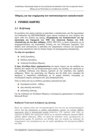 ΕΠΙΜΟΡΦΩΣΗ ΤΩΝ ΕΚΠΑΙΔΕΥΤΙΚΩΝ ΓΙΑ ΤΗΝ ΑΞΙΟΠΟΙΗΣΗ ΚΑΙ ΕΦΑΡΜΟΓΗ ΤΩΝ ΤΠΕ ΣΤΗ ΔΙΔΑΚΤΙΚΗ ΠΡΑΞΗ 
Οδηγίες για την Πιστοποίηση των εκπαιδευτικών στα ΚεΠις 
Οδηγίες για την ενημέρωση των πιστοποιούμενων εκπαιδευτικών 
1 ΓΕΝΙΚΕΣ ΟΔΗΓΙΕΣ 
1.1 Η εξέταση 
Οι ερωτήσεις στις οποίες καλείται να απαντήσει ο εκπαιδευτικός, που θα συμμετάσχει στη διαδικασία της ΠΙΣΤΟΠΟΙΗΣΗΣ, έχουν άμεση συνάφεια με τους στόχους που έχουν τεθεί στο πλαίσιο της πράξης «Επιμόρφωση των Εκπαιδευτικών για την αξιοποίηση και Εφαρμογή των ΤΠΕ στη Διδακτική Πράξη» του Ε.Π. «Εκπαίδευση και δια βίου μάθηση», ΕΣΠΑ 2007-2013, η οποία υλοποιείται με τη συγχρηματοδότηση της Ευρωπαϊκής Ένωσης και του Ελληνικού Δημοσίου. Στο πλαίσιο αυτό πιστοποιείται η απόκτηση των απαραίτητων γνώσεων και δεξιοτήτων όπως αυτές προκύπτουν από τον πίνακα στόχων του προγράμματος επιμόρφωσης. 
Τα είδη των ερωτήσεων 
Απλές Ερωτήσεις, 
Σύνθετες Ερωτήσεις 
Ανάπτυξη Ελεύθερου Θέματος 
Ο όρος «Ελεύθερο θέμα» χρησιμοποιείται στο παρόν κείμενο για την απόδοση του θέματος που αφορά στο μη αυτοματοποιημένο μέρος της εξέτασης και σχετίζεται με την ελεύθερη ανάπτυξη ενός θέματος σχετικού με την εκπόνηση ενός σχεδίου μαθήματος. Μέσω της εκφώνησης του θέματος που θα δοθεί στον υποψήφιο θα παρέχεται η απαραίτητη καθοδήγηση με τη μορφή πλαισίου συγγραφής με συγκεκριμένα σημεία, ερωτήματα κλπ. προς διαπραγμάτευση. 
Τόσο οι Απλές όσο και οι σύνθετες ερωτήσεις αποτελούνται από: 
Ερωτήματα σωστού – λάθους, 
μίας επιλογής από πολλές, 
πολλαπλής επιλογής, 
Για την ανάπτυξη του Ελεύθερου Θέματος ο εξεταζόμενος χρησιμοποιεί το λογισμικό Microsoft Word. 
Βοηθητικό Υλικό κατά τη διάρκεια της εξέτασης 
Κατά την εξέταση (τόσο στο αυτοματοποιημένο όσο και στο μη αυτοματοποιημένο μέρος) δεν θα επιτρέπεται η χρήση οποιουδήποτε υλικού, σε έντυπη (βιβλία, σημειώσεις κλπ) ή ηλεκτρονική μορφή (δισκέττες, CD, memory stick κλπ), με εξαίρεση τα βιβλία που σχετίζονται άμεσα με τα σχολικά μαθήματα (σχολικό βιβλίο μαθητή, βιβλίο καθηγητή, ΑΠΣ), τα οποία θα διατεθούν στους εξεταζόμενους σε ηλεκτρονική μορφή. Οι υπεύθυνοι του ΚΕΠΙΣ, πριν την έναρξη της εξέτασης, θα ενημερώσουν τους εξεταζόμενους για τον τρόπο πρόσβασης στα ηλεκτρονικά βιβλία και ΑΠΣ. 
ΙΤΥΕ «ΔΙΟΦΑΝΤΟΣ» - Διεύθυνση Επιμόρφωσης και Πιστοποίησης 3/16 
 