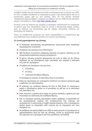 ΕΠΙΜΟΡΦΩΣΗ ΤΩΝ ΕΚΠΑΙΔΕΥΤΙΚΩΝ ΓΙΑ ΤΗΝ ΑΞΙΟΠΟΙΗΣΗ ΚΑΙ ΕΦΑΡΜΟΓΗ ΤΩΝ ΤΠΕ ΣΤΗ ΔΙΔΑΚΤΙΚΗ ΠΡΑΞΗ 
Οδηγίες για την Πιστοποίηση των εκπαιδευτικών στα ΚεΠις 
Τα βιβλία διατίθενται ανά εκπαιδευτικό κλάδο συνοδευόμενα από το σύνολο των ΑΠΣ. Εν γένει, τα βιβλία διατίθενται σε συμπιεσμένη μορφή (.zip) αποτελούμενα από ένα ή περισσότερα αρχεία .pdf π.χ. ανά ενότητα, όπως και στο σχετικό ιστότοπο «Διαδραστικά Σχολικά Βιβλία». Δείγματα των βιβλίων και των ΑΠΣ που θα διατεθούν μπορεί ο εξεταζόμενος να βρει εδώ (http://ebooks.edu.gr). 
Συνεπώς, κατά την διάρκεια της εξέτασης οι υποψήφιοι εκπαιδευτικοί δεν επιτρέπεται να φέρουν μαζί τους οποιοδήποτε υλικό σε έντυπη ή ηλεκτρονική μορφή.. Επίσης, κατά τη διάρκεια της πιστοποίησης δεν θα υπάρχει δυνατότητα σύνδεσης και πλοήγησης στο διαδίκτυο. 
Τέλος, τα εκπαιδευτικά λογισμικά στα οποία επιμορφώθηκαν οι εκπαιδευτικοί δεν είναι διαθέσιμα στους σταθμούς εργασίας των κέντρων πιστοποίησης. 
Τα γενικά χαρακτηριστικά της εξέτασης 
Η διαδικασία πιστοποίησης πραγματοποιείται ηλεκτρονικά μέσω κατάλληλα διαμορφωμένου λογισμικού. 
Η διάρκεια της εξέτασης είναι 4:00 (4 ώρες). 
Δεν διατίθεται δυνατότητα ενδιάμεσης διακοπής του χρόνου εξέτασης για την αντιμετώπιση περίπτωσης ανάγκης εξεταζόμενου. 
Ο χρόνος εξέτασης μετριέται ηλεκτρονικά και μετά τη λήξη του δεν δίδεται παράταση για την ολοκλήρωση τυχόν ερωτήσεων που εκκρεμεί η απάντησή τους από τον εξεταζόμενο. 
Ο αριθμός των ερωτήσεων ενός test είναι: 
9 12 Σύνθετες 
9 24 Απλές 
9 1 Ερώτηση Ελεύθερου Θέματος 
Ο εξεταζόμενος καλείται να απαντήσεις όλες τις ερωτήσεις. 
Κατά την αξιολόγηση των ερωτημάτων (σύνθετων και απλών) εξετάζεται μόνο η ορθότητα του αποτελέσματος. 
Η ανάπτυξη του ελεύθερου θέματος θα γίνει σε MS Word. Το παραγόμενο αρχείο ο εξεταζόμενος πρέπει να το μετατρέψει σε pdf και να το επισυνάψει στις απαντήσεις του. 
Όταν τελειώνει η εξέταση λόγω λήξης του χρόνου εξέτασης o χρήστης δεν έχει δυνατότητα για επισύναψη του ελεύθερου θέματος. 
Εάν το λογισμικό εξέτασης παρουσιάσει κάποιο πρόβλημα ή διαπιστωθεί ότι δεν συμπεριφέρεται «ομαλά» (δεν ανταποκρίνεται στις ενέργειες του εξεταζόμενου) ο υπολογιστής ή συμβεί διακοπή ρεύματος, τότε ο εξεταζόμενος οφείλει άμεσα να σταματήσει κάθε ενέργεια και να ενημερώσει τον/ τους επιτηρητή/ τες. 
Η πρόσβαση στα σχολικά βιβλία και ΑΠΣ τα οποία μπορούν οι εξεταζόμενοι να χρησιμοποιήσουν κατά την ώρα της εξέτασης, γίνεται με ηλεκτρονικό τρόπο που εξηγείται στον εξεταζόμενο από τους υπεύθυνους των ΚΕΠΙΣ. 
ΙΤΥΕ «ΔΙΟΦΑΝΤΟΣ» - Διεύθυνση Επιμόρφωσης και Πιστοποίησης 4/16 
 