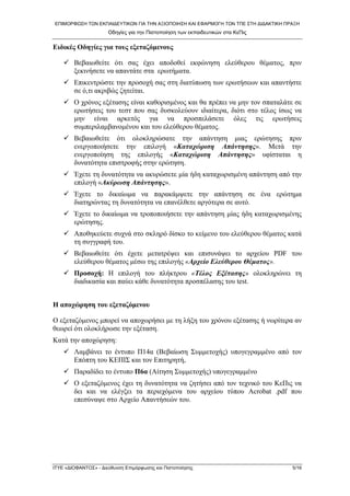 ΕΠΙΜΟΡΦΩΣΗ ΤΩΝ ΕΚΠΑΙΔΕΥΤΙΚΩΝ ΓΙΑ ΤΗΝ ΑΞΙΟΠΟΙΗΣΗ ΚΑΙ ΕΦΑΡΜΟΓΗ ΤΩΝ ΤΠΕ ΣΤΗ ΔΙΔΑΚΤΙΚΗ ΠΡΑΞΗ 
Οδηγίες για την Πιστοποίηση των εκπαιδευτικών στα ΚεΠις 
Ειδικές Οδηγίες για τους εξεταζόμενους 
9 Βεβαιωθείτε ότι σας έχει αποδοθεί εκφώνηση ελεύθερου θέματος, πριν ξεκινήσετε να απαντάτε στα ερωτήματα. 
9 Επικεντρώστε την προσοχή σας στη διατύπωση των ερωτήσεων και απαντήστε σε ό,τι ακριβώς ζητείται. 
9 Ο χρόνος εξέτασης είναι καθορισμένος και θα πρέπει να μην τον σπαταλάτε σε ερωτήσεις του τεστ που σας δυσκολεύουν ιδιαίτερα, διότι στο τέλος ίσως να μην είναι αρκετός για να προσπελάσετε όλες τις ερωτήσεις συμπεριλαμβανομένου και του ελεύθερου θέματος. 
9 Βεβαιωθείτε ότι ολοκληρώσατε την απάντηση μιας ερώτησης πριν ενεργοποιήσετε την επιλογή «Καταχώριση Απάντησης». Μετά την ενεργοποίηση της επιλογής «Καταχώριση Απάντησης» υφίσταται η δυνατότητα επιστροφής στην ερώτηση. 
9 Έχετε τη δυνατότητα να ακυρώσετε μία ήδη καταχωρισμένη απάντηση από την επιλογή «Ακύρωση Απάντησης». 
9 Έχετε το δικαίωμα να παρακάμψετε την απάντηση σε ένα ερώτημα διατηρώντας τη δυνατότητα να επανέλθετε αργότερα σε αυτό. 
9 Έχετε το δικαίωμα να τροποποιήσετε την απάντηση μίας ήδη καταχωρισμένης ερώτησης. 
9 Αποθηκεύετε συχνά στο σκληρό δίσκο το κείμενο του ελεύθερου θέματος κατά τη συγγραφή του. 
9 Βεβαιωθείτε ότι έχετε μετατρέψει και επισυνάψει το αρχείου PDF του ελεύθερου θέματος μέσω της επιλογής «Αρχείο Ελεύθερου Θέματος». 
9 Προσοχή: Η επιλογή του πλήκτρου «Τέλος Εξέτασης» ολοκληρώνει τη διαδικασία και παύει κάθε δυνατότητα προσπέλασης του test. 
Η αποχώρηση του εξεταζόμενου 
Ο εξεταζόμενος μπορεί να αποχωρήσει με τη λήξη του χρόνου εξέτασης ή νωρίτερα αν θεωρεί ότι ολοκλήρωσε την εξέταση. 
Κατά την αποχώρηση: 
9 Λαμβάνει το έντυπο Π14α (Βεβαίωση Συμμετοχής) υπογεγραμμένο από τον Επόπτη του ΚΕΠΙΣ και τον Επιτηρητή, 
9 Παραδίδει το έντυπο Π6α (Αίτηση Συμμετοχής) υπογεγραμμένο 
9 Ο εξεταζόμενος έχει τη δυνατότητα να ζητήσει από τον τεχνικό του ΚεΠις να δει και να ελέγξει τα περιεχόμενα του αρχείου τύπου Acrobat .pdf που επεσύναψε στο Αρχείο Απαντήσεών του. 
ΙΤΥΕ «ΔΙΟΦΑΝΤΟΣ» - Διεύθυνση Επιμόρφωσης και Πιστοποίησης 5/16 
 