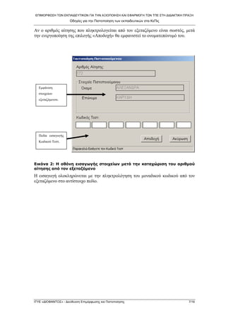 ΕΠΙΜΟΡΦΩΣΗ ΤΩΝ ΕΚΠΑΙΔΕΥΤΙΚΩΝ ΓΙΑ ΤΗΝ ΑΞΙΟΠΟΙΗΣΗ ΚΑΙ ΕΦΑΡΜΟΓΗ ΤΩΝ ΤΠΕ ΣΤΗ ΔΙΔΑΚΤΙΚΗ ΠΡΑΞΗ 
Οδηγίες για την Πιστοποίηση των εκπαιδευτικών στα ΚεΠις 
Αν ο αριθμός αίτησης που πληκτρολογείται από τον εξεταζόμενο είναι σωστός, μετά την ενεργοποίηση της επιλογής «Αποδοχή» θα εμφανιστεί το ονοματεπώνυμό του. 
Εμφάνιση στοιχείων εξεταζόμενου. 
Πεδία εισαγωγής Κωδικού Τεστ. 
Εικόνα 2: Η οθόνη εισαγωγής στοιχείων μετά την καταχώριση του αριθμού αίτησης από τον εξεταζόμενο 
Η εισαγωγή ολοκληρώνεται με την πληκτρολόγηση του μοναδικού κωδικού από τον εξεταζόμενο στο αντίστοιχο πεδίο. 
ΙΤΥΕ «ΔΙΟΦΑΝΤΟΣ» - Διεύθυνση Επιμόρφωσης και Πιστοποίησης 7/16 
 