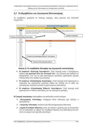 ΕΠΙΜΟΡΦΩΣΗ ΤΩΝ ΕΚΠΑΙΔΕΥΤΙΚΩΝ ΓΙΑ ΤΗΝ ΑΞΙΟΠΟΙΗΣΗ ΚΑΙ ΕΦΑΡΜΟΓΗ ΤΩΝ ΤΠΕ ΣΤΗ ΔΙΔΑΚΤΙΚΗ ΠΡΑΞΗ 
Οδηγίες για την Πιστοποίηση των εκπαιδευτικών στα ΚεΠις 
2.2 Το Περιβάλλον του Λογισμικού Πιστοποίησης 
Το περιβάλλον χωρίζεται σε τέσσερις περιοχές, όπως φαίνεται στο ακόλουθο στιγμιότυπο: 
Επιφάνεια Επισκόπησης Εκφώνησης 
Γραμμή Διαχείρισης 
Επιφάνεια Επισκόπησης Πιθανών Απαντήσεων 
Επιφάνεια Επιλογής Ερωτήσεων 
Εικόνα 3: Το περιβάλλον διεπαφής του λογισμικού πιστοποίησης 
• Η επιφάνεια «Επιλογής Ερωτήσεων». Στην περιοχή αυτή ο εξεταζόμενος επιλέγει (με αριστερό κλικ του ποντικιού του) την ερώτηση που επιθυμεί να επεξεργαστεί, ενώ για τις ήδη απαντημένες ερωτήσεις εμφανίζεται σχετική ένδειξη δίπλα στον αριθμό της ερώτησης. 
• Η επιφάνεια «Επισκόπησης Εκφώνησης». Στην περιοχή αυτή εμφανίζεται η εκφώνηση της επιλεγμένης ερώτησης καθώς και ένδειξη για το είδος της ερώτησης πχ. «επιλέξτε μια από τις προτεινόμενες απαντήσεις» 
• Η επιφάνεια «Επισκόπησης Πιθανών Απαντήσεων». Στην περιοχή αυτή εμφανίζονται οι πιθανές απαντήσεις για την επιλεγμένη ερώτηση. 
Η Γραμμή Διαχείρισης: περιλαμβάνει τις ακόλουθες εντολές ελέγχου 
¾ «Καταχώριση Απάντησης» καταχωρεί όποια απάντηση έχει επιλέξει ο εξεταζόμενος. 
¾ «Ακύρωση Απάντηση» ακυρώνει μία ήδη καταχωρισμένη απάντηση 
¾ «Αρχείο Ελευθέρου Θέματος» μέσω του οποίου ο χρήστης έχει τη δυνατότητα είτε να επισυνάψει το αρχείο του ελευθέρου θέματος στις απαντήσεις του είτε να δει το κείμενο που έχει ήδη επισυνάψει. ΙΤΥΕ «ΔΙΟΦΑΝΤΟΣ» - Διεύθυνση Επιμόρφωσης και Πιστοποίησης 8/16 
 