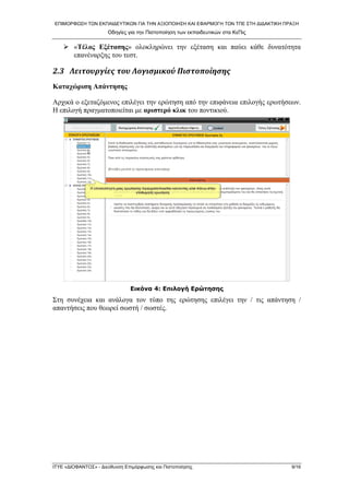 ΕΠΙΜΟΡΦΩΣΗ ΤΩΝ ΕΚΠΑΙΔΕΥΤΙΚΩΝ ΓΙΑ ΤΗΝ ΑΞΙΟΠΟΙΗΣΗ ΚΑΙ ΕΦΑΡΜΟΓΗ ΤΩΝ ΤΠΕ ΣΤΗ ΔΙΔΑΚΤΙΚΗ ΠΡΑΞΗ 
Οδηγίες για την Πιστοποίηση των εκπαιδευτικών στα ΚεΠις 
¾ «Τέλος Εξέτασης» ολοκληρώνει την εξέταση και παύει κάθε δυνατότητα επανέναρξης του τεστ. 
2.3 Λειτουργίες του Λογισμικού Πιστοποίησης 
Καταχώριση Απάντησης 
Αρχικά ο εξεταζόμενος επιλέγει την ερώτηση από την επιφάνεια επιλογής ερωτήσεων. Η επιλογή πραγματοποιείται με αριστερό κλικ του ποντικιού. 
Εικόνα 4: Επιλογή Ερώτησης 
Στη συνέχεια και ανάλογα τον τύπο της ερώτησης επιλέγει την / τις απάντηση / απαντήσεις που θεωρεί σωστή / σωστές. 
ΙΤΥΕ «ΔΙΟΦΑΝΤΟΣ» - Διεύθυνση Επιμόρφωσης και Πιστοποίησης 9/16 
 