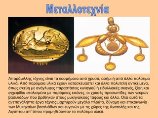 Απαράμιλλης τέχνης είναι τα κοσμήματα από χρυσό, ασήμι ή από άλλα πολύτιμα 
υλικά. Από παρόμοια υλικά έχουν κατασκευαστεί και άλλα πολυτελή αντικείμενα, 
όπως σκεύη με ανάγλυφες παραστάσεις κυνηγιού ή ειδυλλιακές σκηνές, ξίφη και 
εγχειρίδια στολισμένα με παρόμοιες εικόνες, οι χρυσές προσωπίδες των νεκρών 
βασιλιάδων που βρέθηκαν στους μυκηναϊκούς τάφους και άλλα. Όλα αυτά τα 
ανεπανάληπτα έργα τέχνης μαρτυρούν μεγάλο πλούτο, δύναμη και επικοινωνία 
των Μυκηναίων βασιλιάδων και ευγενών με τις χώρες της Ανατολής και της 
Αιγύπτου απ’ όπου προμηθεύονταν τα πολύτιμα υλικά. 
 