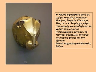 ► Χρυσό σφυρήλατο ρυτό σε 
σχήμα κεφαλής λιονταριού. 
Μυκήνες, Ταφικός Κύκλος Α, 
16ος αι. π.Χ. Τα ρύγχος φέρει 
οπή εκροής και υποδηλώνει τη 
χρήση του ως ρυτού 
(τελετουργικού αγγείου). Το 
λιοντάρι συμβολίζει την ισχύ 
της άγριας φύσης και την 
εξουσία. 
Εθνικό Αρχαιολογικό Μουσείο, 
Αθήνα 
 