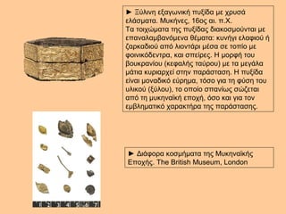 ► Ξύλινη εξαγωνική πυξίδα με χρυσά 
ελάσματα. Μυκήνες, 16ος αι. π.Χ. 
Τα τοιχώματα της πυξίδας διακοσμούνται με 
επαναλαμβανόμενα θέματα: κυνήγι ελαφιού ή 
ζαρκαδιού από λιοντάρι μέσα σε τοπίο με 
φοινικόδεντρα, και σπείρες. Η μορφή του 
βουκρανίου (κεφαλής ταύρου) με τα μεγάλα 
μάτια κυριαρχεί στην παράσταση. Η πυξίδα 
είναι μοναδικό εύρημα, τόσο για τη φύση του 
υλικού (ξύλου), το οποίο σπανίως σώζεται 
από τη μυκηναϊκή εποχή, όσο και για τον 
εμβληματικό χαρακτήρα της παράστασης. 
► Διάφορα κοσμήματα της Μυκηναϊκής 
Εποχής. The British Museum, London 
 