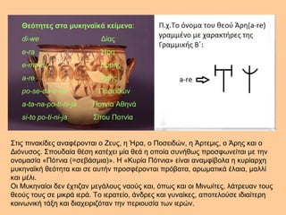 Θεότητες στα μυκηναϊκά κείμενα: 
di-we Δίας 
e-ra Ήρα 
e-ma-a Ερμής 
a-re Άρης 
po-se-da-o-ne Ποσειδών 
a-ta-na-po-ti-ni-ja Ποτνία Αθηνά 
si-to po-ti-ni-ja Σίτου Ποτνία 
Στις πινακίδες αναφέρονται ο Ζευς, η Ήρα, ο Ποσειδών, η Άρτεμις, ο Άρης και ο 
Διόνυσος. Σπουδαία θέση κατέχει μία θεά η οποία συνήθως προσφωνείται με την 
ονομασία «Πότνια (=σεβάσμια)». Η «Κυρία Πότνια» είναι αναμφίβολα η κυρίαρχη 
μυκηναϊκή θεότητα και σε αυτήν προσφέρονται πρόβατα, αρωματικά έλαια, μαλλί 
και μέλι. 
Οι Μυκηναίοι δεν έχτιζαν μεγάλους ναούς και, όπως και οι Μινωίτες, λάτρευαν τους 
θεούς τους σε μικρά ιερά. Το ιερατείο, άνδρες και γυναίκες, αποτελούσε ιδιαίτερη 
κοινωνική τάξη και διαχειριζόταν την περιουσία των ιερών. 
 