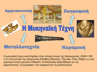 Η μυκηναϊκή τέχνη αναπτύχθηκε στην ύστερη εποχή της Χαλκοκρατίας (1600-1100 
π.Χ.) στα κέντρα της ηπειρωτικής Ελλάδας (Μυκήνες, Τίρυνθα, Πύλο, Θήβα κ.α.) και 
μαρτυρεί έντονη μινωική επίδραση. Οι Μυκηναίοι ασχολήθηκαν με την 
αρχιτεκτονική, τη ζωγραφική, την κεραμική και τη μεταλλοτεχνία. 
 