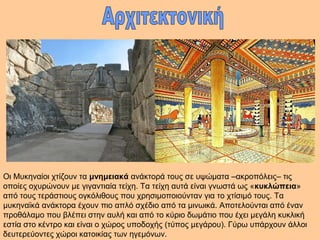 Οι Μυκηναίοι χτίζουν τα μνημειακά ανάκτορά τους σε υψώματα –ακροπόλεις– τις 
οποίες οχυρώνουν με γιγαντιαία τείχη. Τα τείχη αυτά είναι γνωστά ως «κυκλώπεια» 
από τους τεράστιους ογκόλιθους που χρησιμοποιούνταν για το χτίσιμό τους. Τα 
μυκηναϊκά ανάκτορα έχουν πιο απλό σχέδιο από τα μινωικά. Αποτελούνται από έναν 
προθάλαμο που βλέπει στην αυλή και από το κύριο δωμάτιο που έχει μεγάλη κυκλική 
εστία στο κέντρο και είναι ο χώρος υποδοχής (τύπος μεγάρου). Γύρω υπάρχουν άλλοι 
δευτερεύοντες χώροι κατοικίας των ηγεμόνων. 
 