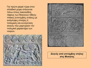 Για πρώτη φορά τώρα στον 
ελλαδικό χώρο στήνονται 
πάνω στους λακκοειδείς 
τάφους των Μυκηνών λίθινες 
πλάκες (επιτύμβιες στήλες) με 
ανάγλυφες σπείρες ή 
πολεμικές και κυνηγετικές 
σκηνές που μαρτυρούν τον 
πολεμικό χαρακτήρα των 
νεκρών. 
Σκηνές από επιτύμβιες στήλες 
στις Μυκήνες 
 