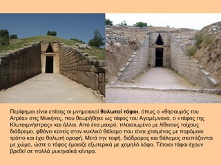 Περίφημοι είναι επίσης οι μνημειακοί θολωτοί τάφοι, όπως ο «θησαυρός του 
Ατρέα» στις Μυκήνες, που θεωρήθηκε ως τάφος του Αγαμέμνονα, ο «τάφος της 
Κλυταιμνήστρας» και άλλοι. Από ένα μακρύ, πλαισιωμένο με λίθινους τοίχους 
διάδρομο, φθάνει κανείς στον κυκλικό θάλαμο που είναι χτισμένος με παρόμοιο 
τρόπο και έχει θολωτή οροφή. Μετά την ταφή, διάδρομος και θάλαμος σκεπάζονται 
με χώμα, ώστε ο τάφος έμοιαζε εξωτερικά με χαμηλό λόφο. Τέτοιοι τάφοι έχουν 
βρεθεί σε πολλά μυκηναϊκά κέντρα. 
 