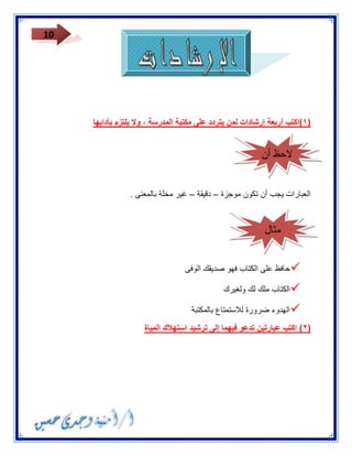 10 
١(اكتب أربعة إرشادات لمن يتردد على مكتبة المدرسة ، ولا يلتزم بآدابها ( 
العبارات يجب أن تكون موجزة دقيقة غير مخلة بالمعنى . – – 
 حافظ على الكتاب فهو صديقك الوفى 
 الكتاب ملك لك ولغيرك 
 الهدوء ضرورة للاستمتاع بالمكتبة 
٢( اكتب عبارتين تدعو فيهما إلى ترشيد استهلاك المياة ( 
لاحظ أن 
مثال 
 