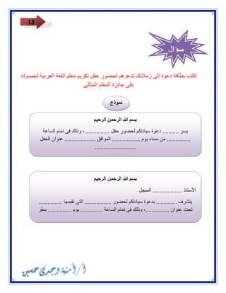 13 
اكتب بطاقة دعوة إلى زملائك تدعوهم لحضور حفل تكريم معلم اللغة العربية لحصوله 
على جائزة المعلم المثالى 
نموذج 
بسم الله الرحمن الرحيم 
يسر ........... دعوة سيادتكم لحضور حفل ................ ، وذلك فى تمام الساعة 
................ من مساء يوم ................... الموافق ..................... عنوان الحفل 
............................ 
بسم الله الرحمن الرحيم 
الأستاذ .................... المبجل 
يتشرف .............. بدعوة سيادتكم لحضور .................. التى تقيمها ................ 
تحت عنوان ................، وذلك فى تمام الساعة ............... يوم ................ بمقر 
.............. 
سؤال 
 