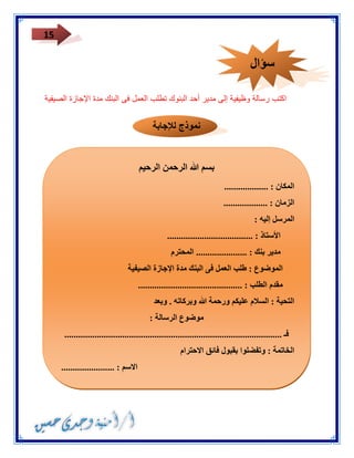 15 
اكتب رسالة وظيفية إلى مدير أحد البنوك تطلب العمل فى البنك مدة الإجازة الصيفية 
نموذج للإجابة 
بسم الله الرحمن الرحيم 
المكان : ................... 
الزمان : ................... 
المرسل إليه : 
الأستاذ : ..................................... 
مدير بنك : ...................... المحترم 
الموضوع : طلب العمل فى البنك مدة الإجازة الصيفية 
مقدم الطلب : ............................................. 
التحية : السلام عليكم ورحمة الله وبركاته . وبعد 
موضوع الرسالة : 
فـ .............................................................................................. 
الخاتمة : وتفضلوا بقبول فائق الاحترام 
الاسم : ....................... 
العنوان : ....................... 
سؤال 
 
