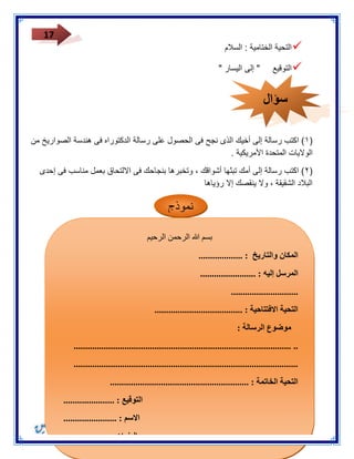 17 
 التحية الختامية : السلام 
 التوقيع " إلى اليسار " 
٠( اكتب رسالة إلى أخيك الذى نجح فى الحصول على رسالة الدكتوراه فى هندسة الصواريخ من ( 
الولايات المتحدة الأمريكية . 
٣( اكتب رسالة إلى أمك تبثها أشواقك ، وتخبرها بنجاحك فى الالتحاق بعمل مناسب فى إحدى ( 
البلاد الشقيقة ، ولا ينقصك إلا رؤياها 
نموذج 
بسم الله الرحمن الرحيم 
المكان والتاريخ : ................... 
المرسل إليه : ........................ 
............................. 
التحية الافتتاحية : ...................................... 
موضوع الرسالة : 
.............................................................................................. .. 
................................................................................................. 
التحية الخاتمة : ............................................................ 
التوقيع : ...................... 
الاسم : ....................... 
العنوان : ....................... 
سؤال 
 