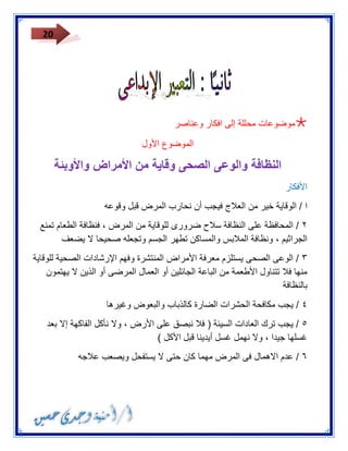 20 
 موضوعات محللة إلى افكار وعناصر 
الموضوع الأول 
النظافة والوعى الصحى وقاية من الأمراض والأوبئة 
الأفكار 
ا / الوقاية خير من العلاج فيجب أن نحارب المرض قبل وقوعه 
٣ / المحافظة على النظافة سلاح ضرورى للوقاية من المرض ، فنظافة الطعام تمنع 
الجراثيم ، ونظافة الملابس والمساكن تطهر الجسم وتجعله صحيحا لا يضعف 
٢ / الوعى الصحى يستلزم معرفة الأمراض المنتشرة وفهم الإرشادات الصحية للوقاية 
منها فلا تتناول الأطعمة من الباعة الجائلين أو العمال المرضى أو الذين لا يهتمون 
بالنظافة 
٤ / يجب مكافحة الحشرات الضارة كالذباب والبعوض وغيرها 
٥ / يجب ترك العادات السيئة ) فلا نبصق على الأرض ، ولا نأكل الفاكهة إلا بعد 
غسلها جيدا ، ولا نهمل غسل أيدينا قبل الأكل ( 
٦ / عدم الاهمال فى المرض مهما كان حتى لا يستفحل ويصعب علاجه 
 