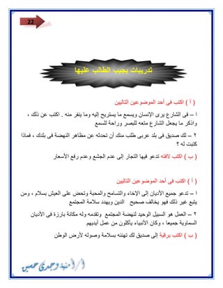 22 
) أ ( اكتب فى أحد الموضوعين التاليين 
ا فى الشارع يرى الإنسان ويسمع ما يستريح إليه وما ينفر منه . اكتب عن ذلك ، – 
واذكر ما يجعل الشارع متعه للبصر وراحة للسمع 
٣ لك صديق فى بلد عربى طلب منك أن تحدثه عن مظاهر النهضة فى بلدك ، فماذا – 
كتبت له ؟ 
) ب ( اكتب لافته تدعو فيها التجار إلى عدم الجشع وعدم رفع الأسعار 
) أ ( اكتب فى أحد الموضوعين التاليين 
ا تدعو جميع الأديان إلى الإخاء والتسامح والمحبة وتحض على العيش بسلام ، ومن – 
يتبع غير ذلك فهو يخالف صحيح الدين ويهدد سلامة المجتمع 
٣ العمل هو السبيل الوحيد لنهضة المجتمع وتقدمه وله مكانة بارزة فى الأديان – 
السماوية جميعا ، وكان الأنبياء يأكلون من عمل أيديهم 
) ب ( اكتب برقية إلى صديق لك تهنئه بسلامة وصوله لأرض الوطن 
تدريبات يجيب الطالب عليها 
 