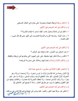 23 
) أ ( اكتب برقية لزميلك لتهنئته بحصوله على جائزة فى المقال الصحفى 
) ب ( اكتب فى أحد الموضوعين الآتيين 
ا العلم نبراس هداية ومعول هدم ، كيف نسمو به ليخدم البشرية ؟ – 
٣ غ ر ه الجاة وخدعته الثروة والصحة فانصرف إلى اللهو حتى فقد كل شيىء ، – 
اكتب قصته . 
) أ ( اكتب فى أحد الموضوعين الآتيين 
ا / حب الوطن من الإيمان ، فما واجبك نحو الوطن ؟ 
٣ / اكتب رسالة تشكر فيها معلميك على على الجهود التى يبذلونها فى تربيتك وتثقيفك 
) ب ( اكتب ثلاث إرشادات تحث فيها زملائك على ممارسة الرياضة 
) أ ( لخص الفقرة الآتية فى سطرين ، ثم ضع عنوانا لها 
)) الأمل رحمة من الله للإنسان لولاه ما غرس شجرة ، ولا أرضعت أم ول دا وهو 
المحرك الأول للنجاح ، فلو مات لانقطع الرجاء وخاب السعى ، ولولاه ما عبر عابر 
بح را ، ولا ركب الإنسان صعبـ ا ، ولا تحققت للبشرية آية حضارة ، والطالب يجتهد من 
أجل التفوق وتحقيق ما يريد عن طريق العمل ، والله لا يضيع أجر العاملين (( 
) ب ( اكتب فى أحد الموضوعين التاليين 
ا / الغش هو سرقة جهد الغير والتعود عليه يؤدى إلى إدمانه وعدم ثقة الناس فى مرتكبه 
 